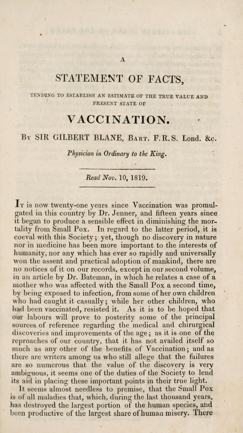 A « STATEMENT OF FACTS, TENDING TO ESTABLISH AN ESTIMATE OF THE TRUE VALUE AND PRESENT STATE OF , VACCINATION. By SIR GILBERT BLANE, Bart. F. R. S. Lond. &c. Physician in Ordinary to the King, Read Nov, 10, 1819. It is now twenty-one years since Vaccination was promul¬ gated in this country by Dr. Jenner, and fifteen years since it began to produce a sensible effect in diminishing the mor¬ tality from Small Pox. In regard to the latter period, it is coeval with this Society; yet, though no discovery in nature nor in medicine has been more important to the interests of humanity, nor any which has ever so rapidly and universally won the assent and practical adoption of mankind, there are no notices of it on our records, except in our second volume, in an article by Dr. Bateman, in which he relates a case of a mother who was affected with the Small Pox a second time, by being exposed to infection, from some of her own children who had caught it casually; while her other children, who had been vaccinated, resisted it. As it is to be hoped that our labours will prove to posterity some of the principal sources of reference regarding the medical and chirurgical discoveries and improvements of the age; as it is one of the reproaches of our country, that it has not availed itself so much as any other of the benefits of Vaccination; and as there are writers among us who still allege that the failures are so numerous that the value of the discovery is very ambiguous, it seems one of the duties of the Society to lend its aid in placing these important points in their true light. It seems almost needless to premise, that the Small Pox is of all maladies that, which, during the last thousand years, has destroyed the largest portion of the human species, and been productive of the largest share of human misery. There