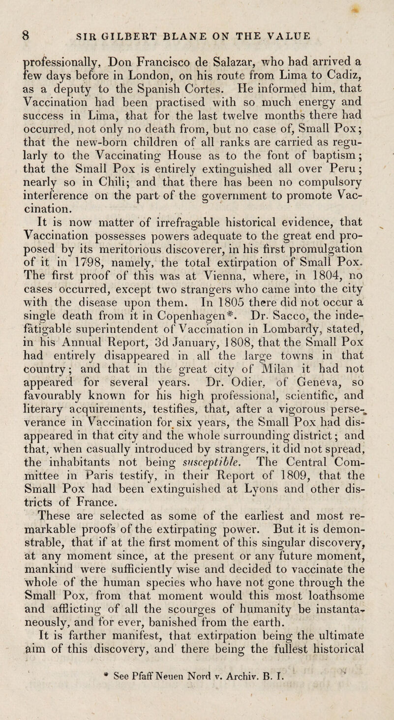 professionally, Don Francisco de Salazar, who had arrived a few days before in London, on his route from Lima to Cadiz, as a deputy to the Spanish Cortes. He informed him, that Vaccination had been practised with so much energy and success in Lima, that for the last twelve months there had occurred, not only no death from, but no case of, Small Pox; that the new-born children of all ranks are carried as regu¬ larly to the Vaccinating House as to the font of baptism; that the Small Pox is entirely extinguished all over Peru; nearly so in Chili; and that there has been no compulsory interference on the part of the government to promote Vac¬ cination. It is now matter of irrefragable historical evidence, that Vaccination possesses powers adequate to the great end pro¬ posed by its meritorious discoverer, in his first promulgation of it in 1798, namely, the total extirpation of Small Pox. The first proof of this was at Vienna, where, in 1804, no cases occurred, except two strangers who came into the city with the disease upon them. In 1805 there did not occur a single death from it in CopenhagenDr. Sacco, the inde¬ fatigable superintendent of Vaccination in Lombardy, stated, in his Annual Report, 3d January, 1808, that the Small Pox had entirely disappeared in all the large towns in that country; and that in the great city of Milan it had not appeared for several years. Dr. Odier, of Geneva, so favourably known for his high professional, scientific, and literary acquirements, testifies, that, after a vigorous perse-* verance in Vaccination for six years, the Small Pox had dis¬ appeared in that city and the whole surrounding district; and that, when casually introduced by strangers, it did not spread, the inhabitants not being susceptible. The Central Com¬ mittee in Paris testify, in their Report of 1809, that the Small Pox had been extinguished at Lyons and other dis¬ tricts of France. These are selected as some of the earliest and most re¬ markable proofs of the extirpating power. But it is demon¬ strable, that if at the first moment of this singular discovery, at any moment since, at the present or any future moment, mankind were sufficiently wise and decided to vaccinate the whole of the human species who have not gone through the Small Pox, from that moment would this most loathsome and afflicting of all the scourges of humanity be instanta¬ neously, and for ever, banished from the earth. It is farther manifest, that extirpation being the ultimate aim of this discovery, and there being the fullest historical * See PfaffNeuen Nord v. Archiv. B. I.