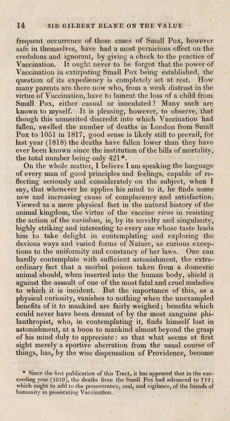 frequent occurrence of these cases of Small Pox, however safe in themselves, have had a most pernicious effect on the credulous and ignorant, by giving a check to the practice of Vaccination. It ought never to be forgot that the power of Vaccination in extirpating Small Pox being established, the question of its expediency is completely set at rest. How many parents are there now who, from a weak distrust in the virtue of Vaccination, have to lament the loss of a child from Small Pox, either casual or inoculated ? Many such are known to myself. It is pleasing, however, to observe, that though this unmerited discredit into which Vaccination had fallen, swelled the number of deaths in London from Small Pox to 1051 in 1817, good sense is likely still to prevail, for last year (1818) the deaths have fallen lower than they have ever been known since the institution of the bills of mortality, the total number being only 421#. On the whole matter, I believe I am speaking the language of every man of good principles and feelings, capable of re¬ flecting seriously and considerately on the subject, when I say, that whenever he applies his mind to it, he finds some new and increasing cause of complacency and satisfaction. Viewed as a mere physical fact in the natural history of the animal kingdom, the virtue of the vaccine virus in resisting the action of the variolous, is, by its novelty and singularity, highly striking and interesting to every one whose taste leads him to take delight in contemplating and exploring the devious ways and varied forms of Nature, as curious excep¬ tions to the uniformity and constancy of her laws. One can hardly contemplate with sufficient astonishment, the extra¬ ordinary fact that a morbid poison taken from a domestic animal should, when inserted into the human body, shield it against the assault of one of the most fatal and cruel maladies to which it is incident. But the importance of this, as a physical curiosity, vanishes to nothing when the unexampled benefits of it to mankind are fairly weighed; benefits which could never have been dreamt of by the most sanguine phi¬ lanthropist, who, in contemplating it, finds himself lost in astonishment, at a boon to mankind almost beyond the grasp of his mind duly to appreciate: so that what seems at first sight merely a sportive aberration from the usual course of things, has, by the wise dispensation of Providence, become * Since the first publication of this Tract, it has appeared that in the suc¬ ceeding year (1819), the deaths from the Small Pox had advanced to 712; which ought to add to the perseverance, zeal, and vigilance, of the friends of humanity in prosecuting Vaccination.