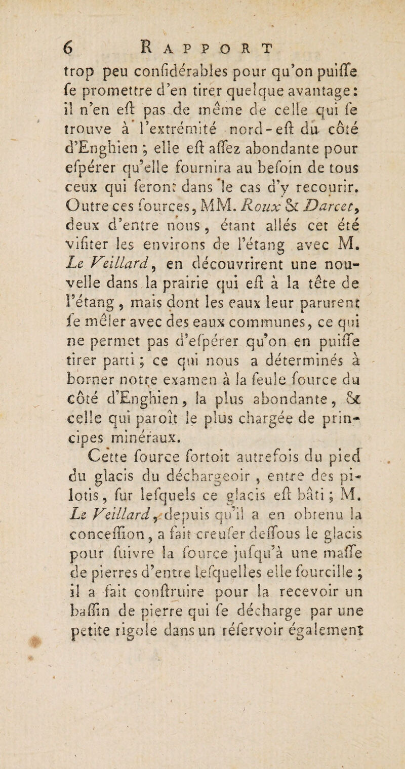 trop peu confidérables pour qu’on puiffe fe promettre d’en tirer quelque avantage : il n’en efl pas de même de celle qui fe trouve à l’extrémité nord-eft du- côté d’Enghien ; elle efl allez abondante pour efpérer qu’elle fournira au befoin de tous ceux qui feront dans le cas d’y recourir. Outre ces fources, MM. Roux Sl Darcet, deux d’entre nous, étant allés cet été vifiter les environs de l’étang avec M. Le Veïllard, en découvrirent une nou¬ velle dans la prairie qui efl à la tête de l’étang , mais dont les eaux leur parurent le mêler avec des eaux communes, ce qui ne permet pas d’efpérer qu’on en puiffe tirer parti ; ce qui nous a déterminés à borner notre examen à la feule fource du côté d’Enghien, la plus abondante, St celle qui paroî.t le plus chargée de prin¬ cipes minéraux. Cette fource fortoit autrefois du pied du glacis du décbargeoir , entre des pi¬ lotis, fur lefquels ce glacis efl bâti; M. Le Veïllard, depuis qu’il a en obtenu la conceffion, a fait creufer deffous le glacis pour fuivre la fource jufqu’à une malle de pierres d’entre l.efquelles elle fourcilie ; il a fait conftruire pour la recevoir un baffin de pierre qui fe décharge par une petite rigole dans un réfervoir également