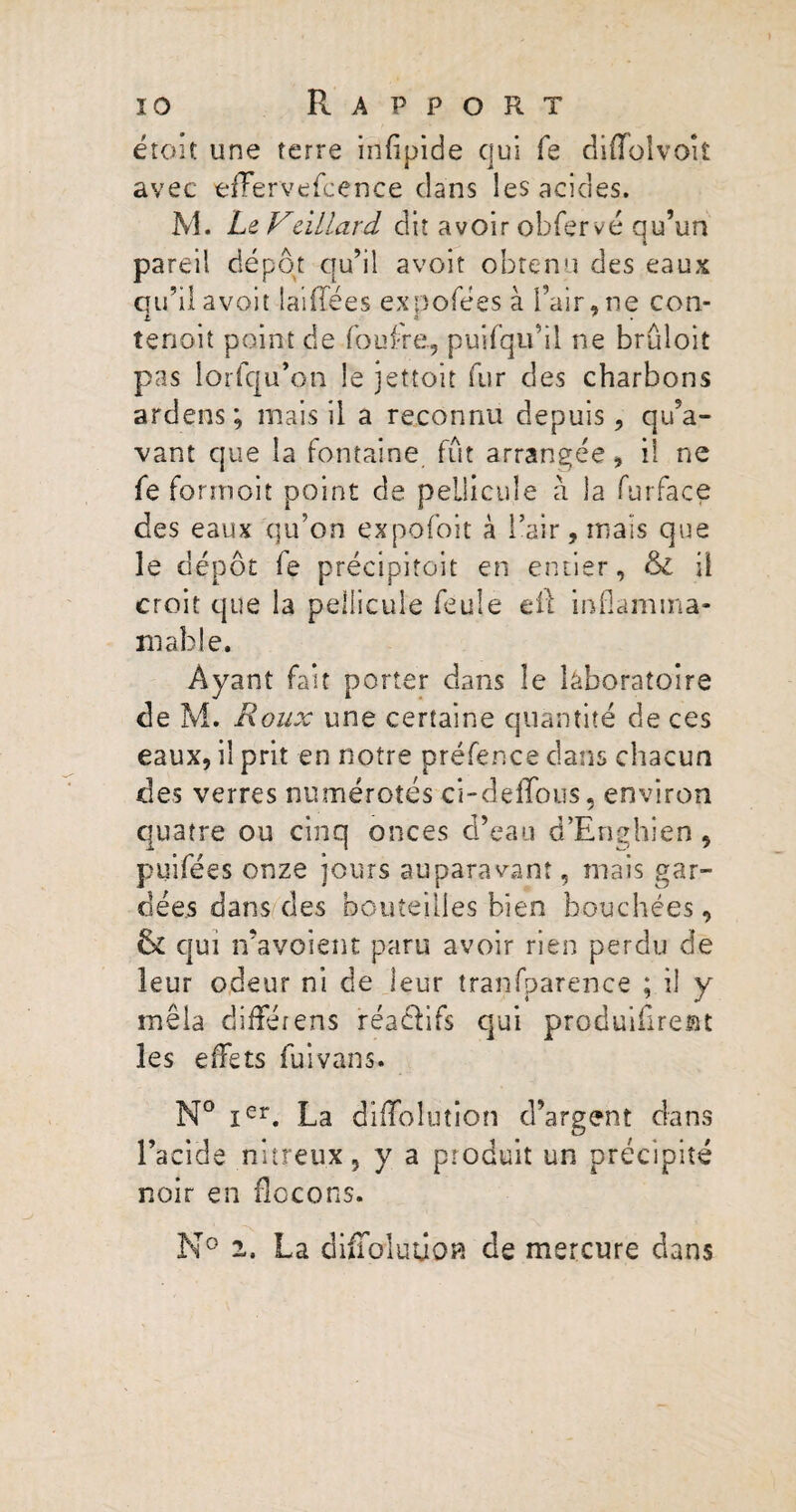 étoit une terre irifipide qui fe diffolvoît avec efFervefcence dans les acides. M. Le Veillard dit avoir obfervé qu’un pareil dépôt qu’il avoit obtenu des eaux qu’il avoir laiffées expofées à l’air, ne con- tenoit point de fouf-re., puifqu’il ne brûloit pas lorfqu’on le jettoit fur des charbons ardens ; mais il a reconnu depuis, qu’a¬ vant que la fontaine fût arrangée, il ne fe forrnoit point de pellicule à la furface des eaux qu’on expofoit à l’air, mais que le dépôt fe précipitoit en entier, & il croit que la pellicule feule eil inflamma- mable. Ayant fait porter dans îe laboratoire de M. Roux une certaine quantité de ces eaux, il prit en notre préfence dans chacun des verres numérotés ci-defîous, environ quatre ou cinq onces d’eau d’Enghien, puifées onze jours auparavant, mais gar¬ dées dans des bouteilles bien bouchées, & qui n’avoient paru avoir rien perdu de leur odeur ni de leur îranfparence ; il y mêla différens réactifs qui produifireBt les effets fuivans. N° Ier. La dilTolution d’argent dans l’acide nitreux, y a produit un précipité noir en flocons. N° 2. La diffoluûoH de mercure clans