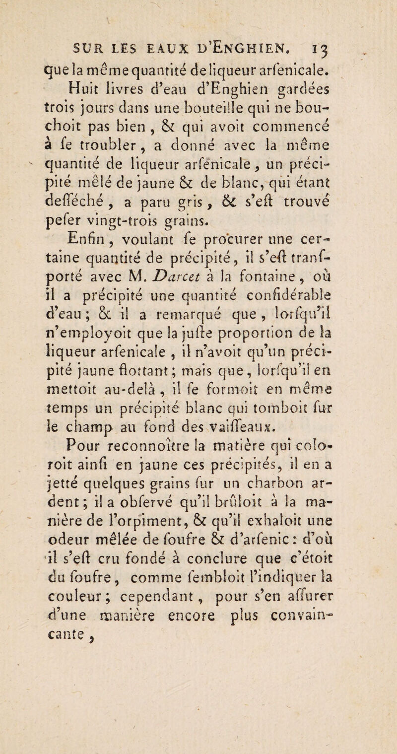 que la même quantité de liqueur arfenicale. Huit livres d’eau d’Enghien gardées trois jours dans une bouteille qui ne bou- choit pas bien , & qui avoit commencé à fe troubler, a donné avec la même quantité de liqueur arfenicale, un préci¬ pité mêlé de jaune & de blanc, qui étant deïïeché , a paru gris, 6c s’eft trouvé pefer vingt-trois grains. Enfin , voulant fe procurer une cer¬ taine quantité de précipité, il s’e-ft tranf- porté avec M. Darcet à la fontaine , où il a précipité une quantité confidérable d’eau ; & il a remarqué que , lorfqu’il n’employoit que la jufte proportion de la liqueur arfenicale , il n’avoit qu’un préci¬ pité jaune flottant; mais que, lorsqu’il en mettoit au-delà , il fe formoiî en même temps un précipité blanc qui tomboit fur le champ au fond des vaiffeaux. Pour reconnoître la matière qui coîo- roit ainfi en jaune ces précipités, il en a jette quelques grains fur un charbon ar¬ dent; il a obfervé qu’il brûloit à la ma¬ nière de l’orpiment, &£ qu’il exhaloit une odeur mêlée de foufre & d’arfenic: d’ou il s’eft cru fondé à conclure que c’étoit du foufre, comme fembloit l’indiquer la couleur; cependant, pour s’en affurer d’une manière encore plus convain¬ cante j