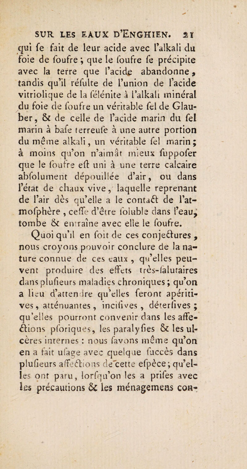 qui fe fait de leur acide avec l’alkali du foie de foufre ; que le foufre fe précipite avec la terre que l’acide abandonne, tandis qu’il réfulte de l’union de l’acide vitriolique de la féîénite à l’alkaîi minéral du foie de foufre un véritable fel de Glau- ber, & de celle de l’acide marin du fel marin à bafe terreufe à une autre portion du même alkali, un véritable fel marin; à moins qu’on n’aimât mieux fuppofer que le foufre eff uni à une terre calcaire abfolument dépouillée d’air, ou dans l’état de chaux vive, laquelle reprenant de l’air dès qu’elle a le contaét de l’at— mofphère , ceffe d’être foiuble dans i’eau^ tombe & entraîne avec elle le foufre. Quoi qu’il en foit de ces conjeèlures , nous croyons pouvoir conclure de la na¬ ture connue de ces eaux , qu’elles peu¬ vent produire des effets très-lalutaires dansplufieurs maladies chroniques; qu’on a lieu d’attendre qu’elles feront apériti- ves, atténuantes, incifwes , déterlives ; qu’elles pourront convenir dans les affe¬ ctions pforiques, les paralyfies & les ul¬ cères internes : nous favons même qu’on en a fait ufage avec quelque fuccès dans plufieurs affefiions de'cette efpèce ; qu’el« les ont paru, lorfqu’on les a prifes avec les précautions & Les ménagemeas con-