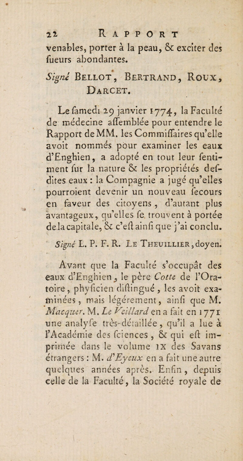 venables, porter à la peau, & exciter des Tueurs abondantes. Signé Bellot, Bertrand, Roux, Darcet. Lefamedi 29 janvier *774, la Faculté de médecine affemblée pour entendre le Rapport de MM. les Commiffaires qu’elle avoir nommés pour examiner les eaux d’Enghien, a adopté en tout leur fenti- ment fur la nature & les propriétés def- dites eaux : la Compagnie a jugé qu’elles pourroient devenir un nouveau fecours en faveur des citoyens, d’autant plus avantageux, qu’elles fe trouvent à portée delà capitale, & c’eflainfi que j’ai conclu. Signé L. P. F. R. Le Theuillier, doyen. Avant que la Faculté s’occupât des eaux d’Enghien ^ le père Cotte de l’Ora¬ toire, phylicien diftingué, les avoit exa¬ minées, mais légèrement, aînfî que M. Macquer. M. Le V•illard en a fait en 1771 une anaîyfe très-détaillée, qu’il a lue à l’Académie des fciences , & qui eE im¬ primée dans le volume îX des Savans étrangers : M. cPEyeux en a fait une autre quelques années après. Enfin, depuis celle de la Faculté, la Société royale de