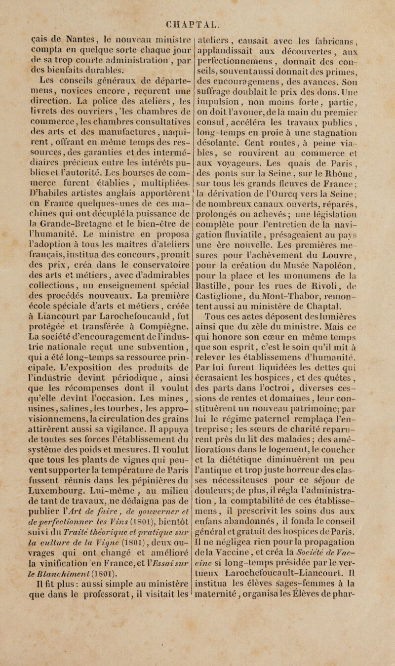 çais de Nantes, le nouveau ministre compta en quelque sorte chaque jour de sa trop courte administration , par des bienfaits durables. Les conseils généraux de départ e- mens, novices encore, reçurent une direction. La police des ateliers, les livrets des ouvriers,’les chambres de commerce, les chambres consultatives des arts et des manufactures, naqui¬ rent , offrant en même temps des res¬ sources, des garanties et des intermé¬ diaires précieux entre les intérêts pu¬ blics et l’autorité. Les bourses de com¬ merce furent établies , multipliées. D’habiles artistes anglais apportèrent en France quelques-unes de ces ma¬ chines qui ont décuplé la puissance de la Grande-Bretagne et le bien-être de l’humanité. Le ministre en proposa l’adoption à tous les maîtres d’ateîiers français, institua des concours, promit des prix, créa dans le conservatoire des arts et métiers, avec d’admirables collections, un enseignement spécial des procédés nouveaux. La première école spéciale d’arts et métiers, créée à Liancourt par Larochefoucauld, fut protégée et transférée à Compiègne. La société d’encouragement de l’indus¬ trie nationale reçut une subvention, qui a été long-temps sa ressource prin¬ cipale. L’exposition des produits de l’industrie devint périodique, ainsi que les récompenses dont il voulut qu’elle devînt l’occasion. Les mines, usines, salines, les tourbes, les appro- visionnemens, la circulation des grains attirèrent aussi sa vigilance. Il appuya de toutes ses forces l’établissement du système des poids et mesures. Il voulut que tous les plants de vignes qui peu¬ vent supporter la température de Paris fussent réunis dans les pépinières du Luxembourg. Lui-même , au milieu de tant de travaux, ne dédaigna pas de publier Y Art de faire, de gouverner et de'perfectionner les Vins (1801), bientôt suivi du Traite théorique et pratique sur la culture de la Vigne (1801), deux ou¬ vrages cjui ont changé et amélioré la vinification en France, et VEssai sur le Blanchiment (1801). Il fit plus : aussi simple au ministère que dans le professorat, il visitait les ateliers, causait avec les fabricans, applaudissait aux découvertes, aux perfectionnemens , donnait des con¬ seils, souvent aussi donnait des primes, des encouragemens, des avances. Son suffrage doublait le prix des dons. Une impulsion, non moins forte, partie, on doit l’avouer, delà main du premier consul, accéléra les travaux publics , long-temps en proie à une stagnation désolante. Cent routes, à peine via¬ bles, se rouvirent au commerce et aux voyageurs. Les quais de Paris , des ponts sur la Seine , sur le Rhône, sur tous les grands fleuves de France ; la dérivation de l’Ourcq vers la Seine; de nombreux canaux ouverts, réparés, prolongés ou achevés ; une législation complète pour l’entretien de la navi¬ gation fluviatile, présageaient au pays une ère nouvelle. Les premières me¬ sures pour l’achèvement du Louvre, pour la création du Musée Napoléon, pour la place et les monumens de la Bastille, pour les rues de Rivoli, de Castiglione, du Mont-Thabor, remon¬ tent aussi au ministère de Chaptal. Tous ces actes déposent des lumières ainsi que du zèle du ministre. Mais ce qui honore son cœur en même temps que son esprit, c’est le soin qu’il mit à relever les établissemens d’humanité. Par lui furent liquidées les dettes qui écrasaient les hospices, et des quêtes , des parts dans l’octroi, diverses ces¬ sions de rentes et domaines, leur con¬ stituèrent un nouveau patrimoine; par lui le régime paternel remplaça l’en¬ treprise ; les sœurs de charité reparu¬ rent près du lit des malades ; des amé¬ liorations dans le logement, le coucher et la diététique diminuèrent un peu l’antique et trop juste horreur des clas¬ ses nécessiteuses pour ce séjour de douleurs; de plus, il régla l’administra¬ tion , la comptabilité de ces établisse¬ mens , il prescrivit les soins dus aux enfans abandonnés, il fonda le conseil général et gratuit des hospices de Paris. Il ne négligea rien pour la propagation delà Vaccine, et créa la Société de Vac¬ cine si long-temps présidée par le ver¬ tueux Larochefoucault-Liancourt. Il institua les élèves sages-femmes à la maternité, organisa les Élèves de phar-