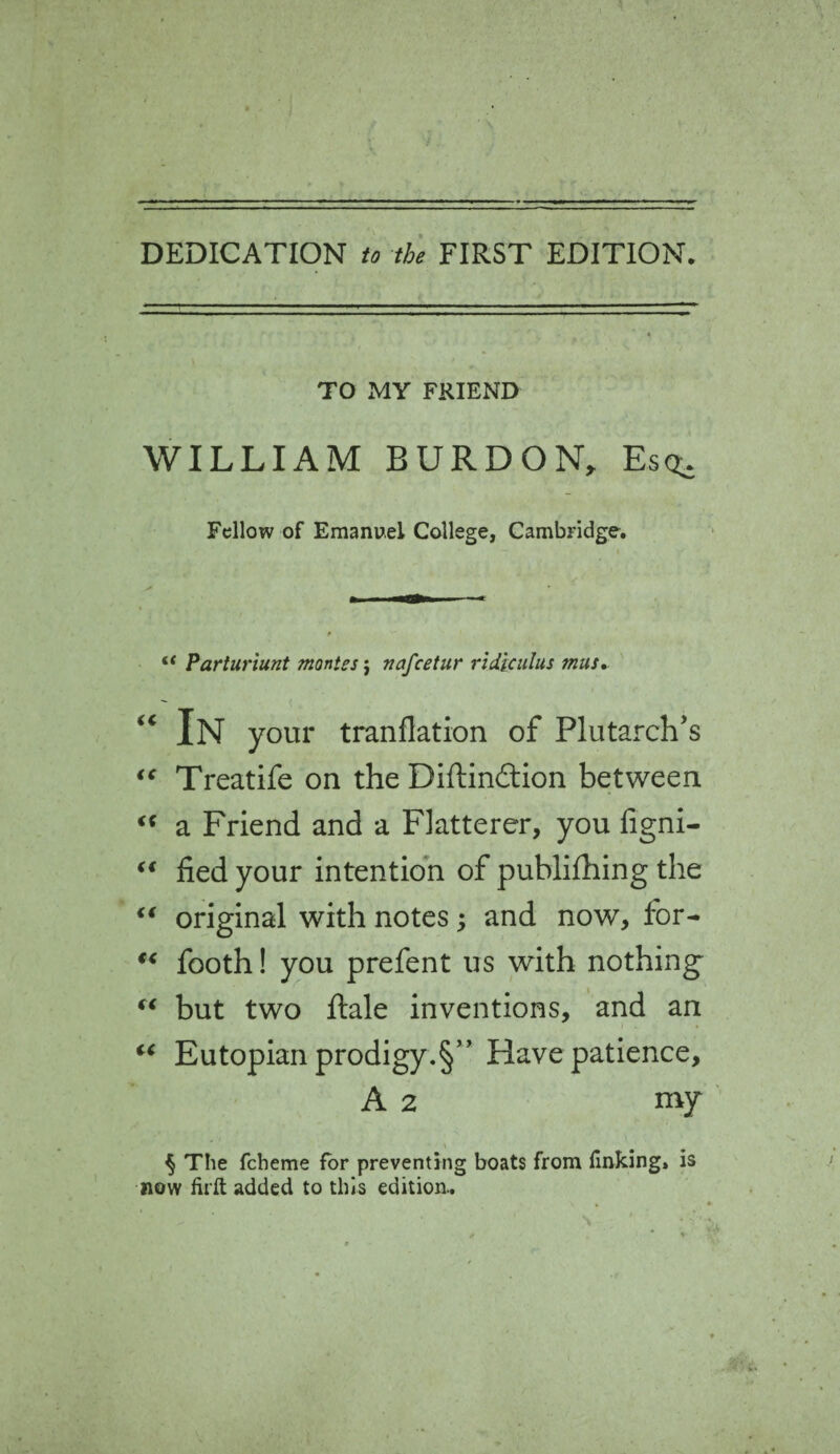 DEDICATION to the FIRST EDITION. TO MY FRIEND WILLIAM BURDON, Esq. Fellow of Emanuel College, Cambridge. “ Parturiunt monies $ nafcetur rldiculus mus. “ In your tranflation of Plutarch's “ Treatife on the Diftin&ion between <c a Friend and a Flatterer, you figni- “ fied your intention of publifhing the “ original with notes; and now, for- “ footh! you prefent us with nothing' “ but two ftale inventions, and an “ Eutopian prodigy.§” Have patience, A 2 my § The fcheme for preventing boats from finking, is now firft added to this edition..