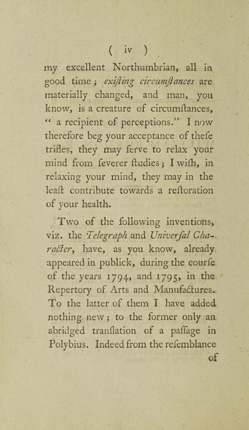 my excellent Northumbrian, all in good time ; exifting circumjlances are materially changed, and man, you know, is a creature of circumitances, “ a recipient of perceptions.” I now therefore beg your acceptance of thefe trifles, they may ferve to relax your mind from feverer Andies; I with, in relaxing your mind, they may in the leaA contribute towards a reftoration of your health. Two of the following inventions, viz. the Telegraph and Univerfal Cha¬ racter, have, as you know, already appeared in publick, during the courfe of the years 1794, and 1795, in the Repertory of Arts and Manufactures. To the latter of them I have added nothing new; to the former only an abridged tranflation of a paflage in Polybius. Indeed from the refemblance of