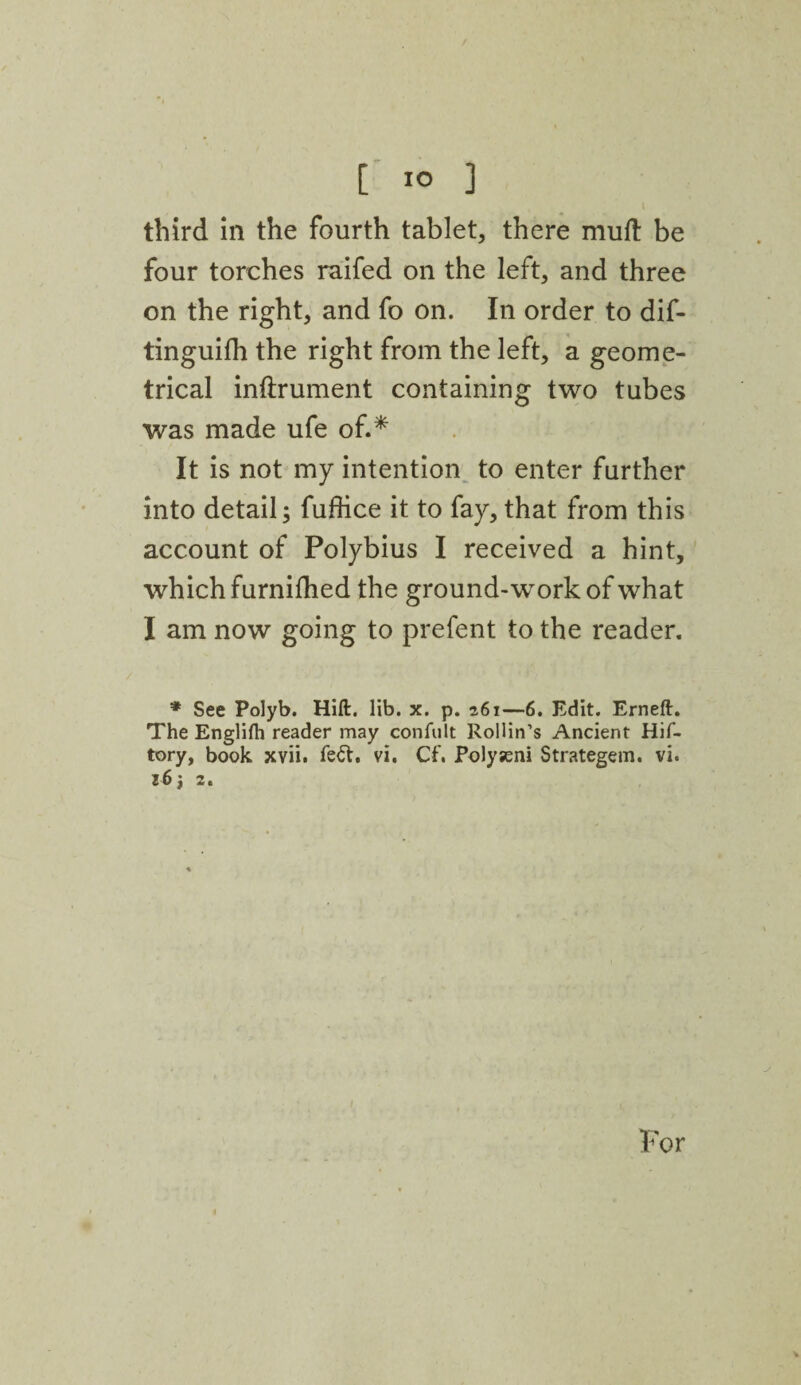 [ 1° ] third in the fourth tablet, there mud: be four torches raifed on the left, and three on the right, and fo on. In order to dif- tinguifh the right from the left, a geome¬ trical inftrument containing two tubes was made ufe of.* It is not my intention to enter further into detail; fufiice it to fay, that from this account of Polybius I received a hint, which furnifhed the ground-work of what I am now going to prefent to the reader. * See Polyb. Hift. lib. x. p. 261—6. Edit. Erneft. The English reader may confult Rollin’s Ancient Hif- tory, book xvii. fe&. vi. Cf. Polyseni Strategem. vi. 16 j 2. For