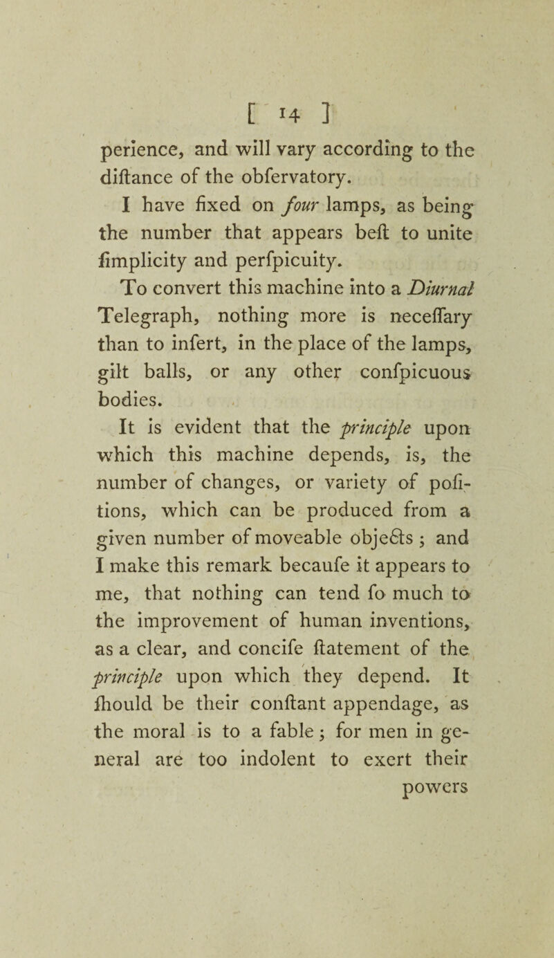 [14 ] perience, and will vary according to the diftance of the obfervatory. I have fixed on four lamps, as being the number that appears belt to unite fimplicity and perfpicuity. To convert this machine into a Diurnal Telegraph, nothing more is neceffary than to infert, in the place of the lamps, gilt balls, or any other confpicuous bodies. It is evident that the principle upon which this machine depends, is, the number of changes, or variety of por¬ tions, which can be produced from a given number of moveable obje6ts ; and I make this remark becaufe it appears to me, that nothing can tend fo much to the improvement of human inventions, as a clear, and concife ftatement of the principle upon which they depend. It fhould be their conftant appendage, as the moral is to a fable; for men in ge¬ neral are too indolent to exert their powers