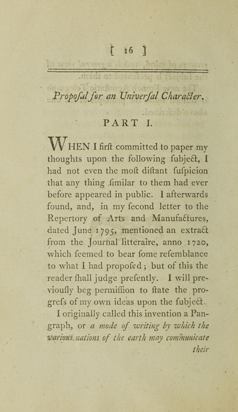 Propofolfor an XJniverfal Char after. PART I. I firfh committed to paper my thoughts upon the following fubjeft:, I had not even the molt diltant fufpicion that any thing fimilar to them had ever before appeared in public. I afterwards found, and, in my fecond letter to the Repertory of Arts and Manufa£tures, dated June 1795, mentioned an extraft from the Journal litteraire, anno 1720, which feemed to bear fome refemblance to what I had propofed; but of this the reader lhall judge prefently. I will pre- vioufly beg permifiion to Hate the pro- grefs of my own ideas upon the fubjedh I originally called this invention a Pan¬ graph, or a mode of writing by which the various, nations of the earth may communicate their