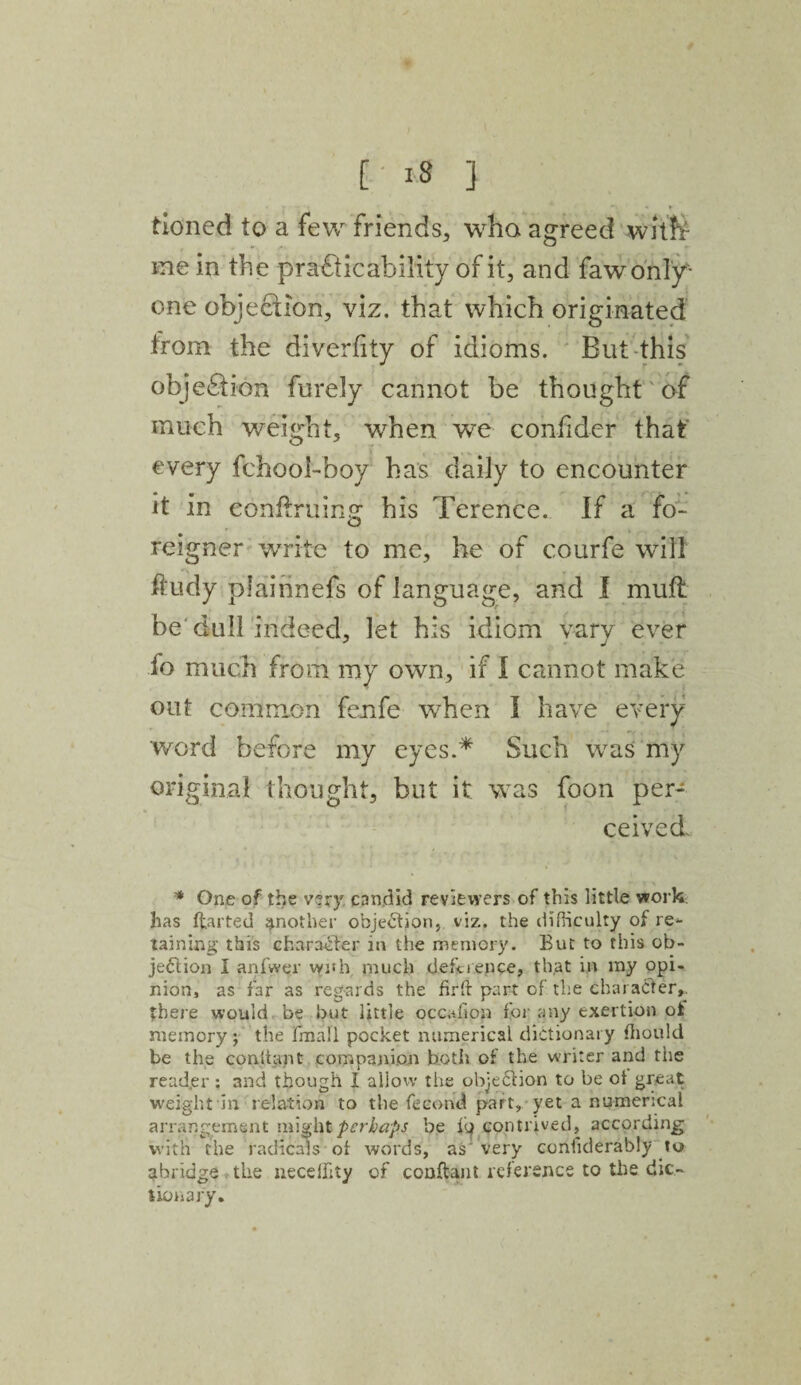 Boned to a few friend's, who agreed witfr me in the practicability of it, and faw only- one objection, viz. that which originated from the diverfity of idioms. But this objection furely cannot be thought of much weight, when we confider that every fchool-boy has daily to encounter it in eonftruing his Terence. If a fo¬ reigner write to me, he of courfe will ftudy plainnefs of language, and I mutt be dull indeed, let his idiom vary ever fo much from my own, if I cannot make out common fenfe when I have every word before my eyes.* Such was my original thought, but it was foon per¬ ceived * One of the very candid reviewers of this little work has parted another obje<5lion, viz., the difficulty of re¬ taining this character in the memory. But to this ob¬ jection I anfwpr with, much deference, that in my opi¬ nion, as far as regards the firft part of the character,, there would be but little occafipn for any exertion ot memory; the fmali pocket numerical dictionary fhould be the con. it apt companion both of the writer and the read.er : and though I allow the objection to be ot great weight in relation to the fecond part, yet a numerical arrangement might perhaps be Ip contrived, according with the radicals of words, as' very conffderably lo abridge the neceffity of conftant reference to the dic¬ tionary.