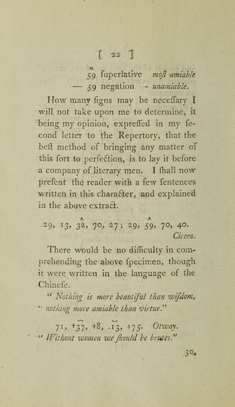 M 59 fuperlative mojl amiable — 59 negation - unamiable. How many figns may be neceffiary I will not take upon me to determine, it being my opinion, expreffed in my fe- cond letter to the Repertory, that the bed method of bringing any matter of this fort to perfeflion, is to lay it before a company of literary men. I fhall now prefent the reader with a few fentences written in this charafter, and explained in the above extra£h A A 29> J3> 32> 7°> 27 ? 29> 59’ 7°> 4°- Cicero. There would be no difficulty in com¬ prehending the above fpecimen, though it were written in the language of the Chinefe. “ Nothing is more beautiful than wifdom> “* nothing more amiable than virtue 71, +37, +8, .13, +75. Otway.  Without women we fhould be brutes” 3Q*