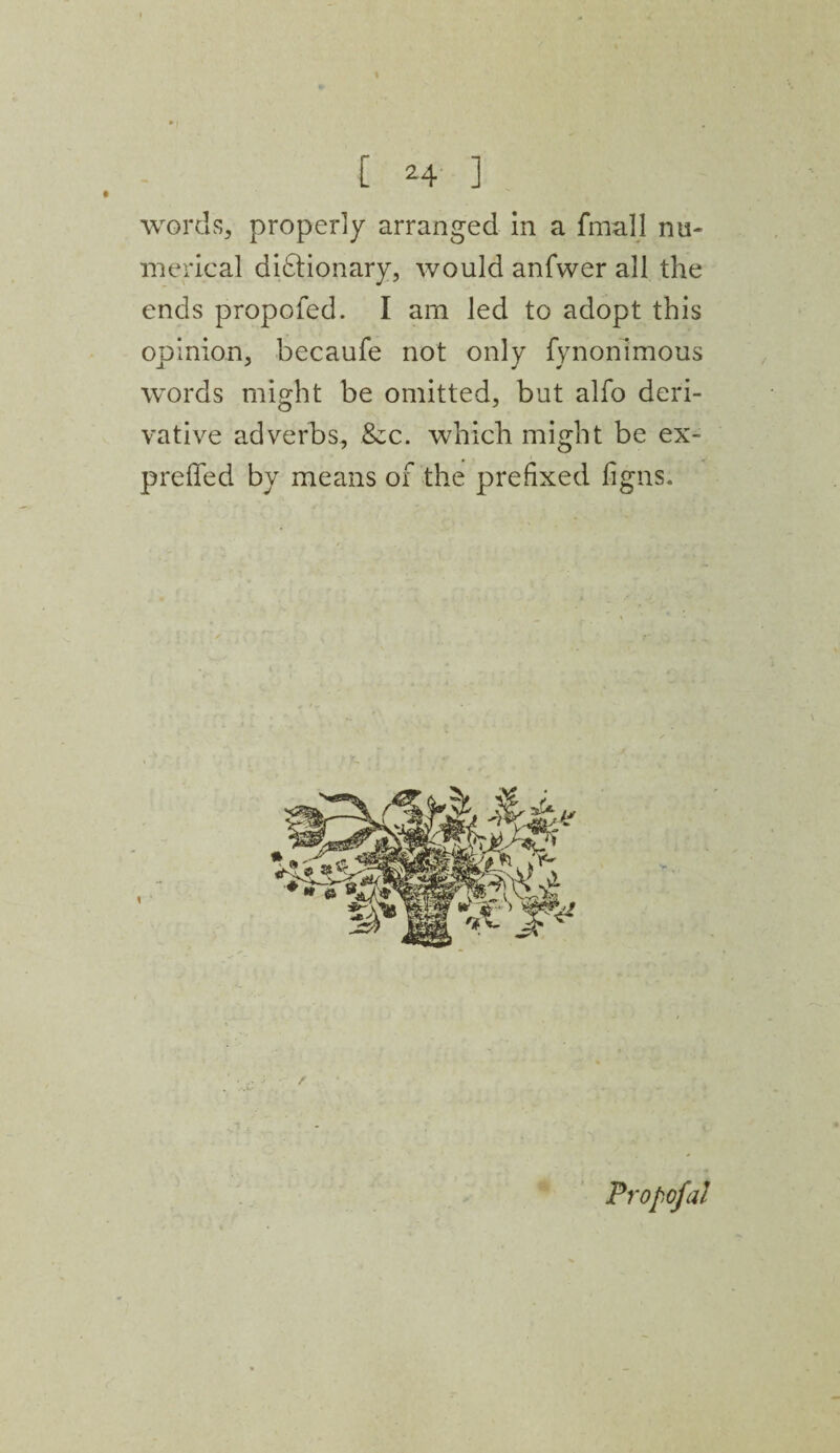 I words, properly arranged in a fmall nu¬ merical dictionary, would anfvver all the ends propofed. I arn led to adopt this opinion, becaufe not only fynonimous words might be omitted, but alfo deri¬ vative adverbs, &c. which might be ex- preffed by means of the prefixed figns. / Propofal