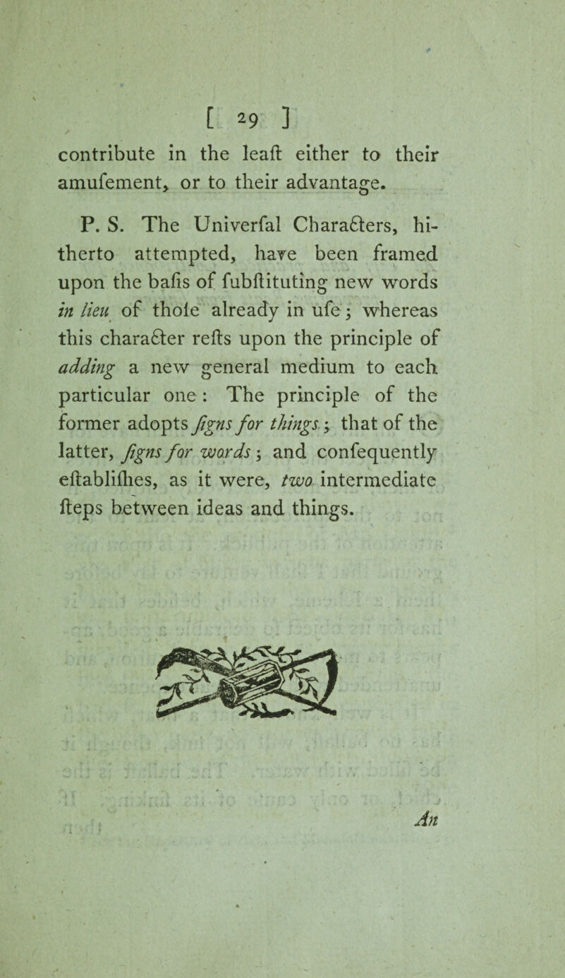 contribute in the lead either to their amufement, or to their advantage. P. S. The Univerfal Chara&ers, hi¬ therto attempted, have been framed upon the balls of fubftituting new words in lieu of thole already in ufe; whereas this character reds upon the principle of adding a new general medium to each particular one : The principle of the former adopts figns for things; that of the latter, figns for words; and confequently eftablilhes, as it were, two intermediate fteps between ideas and things. An 1