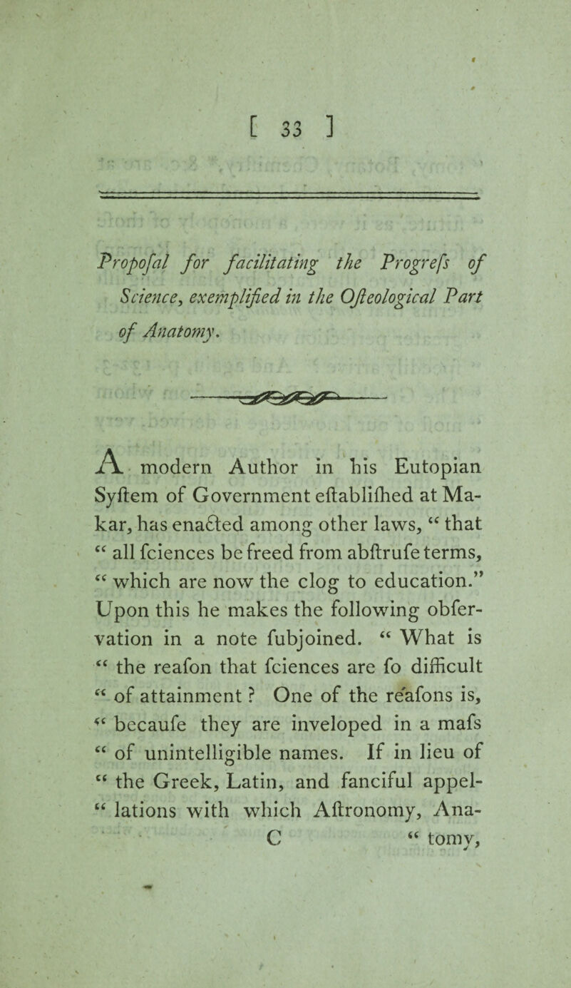 f ■ . 0 [ 33 ] Propofal for facilitating the Progrefs of Science, exemplified in the OJleological Part of Anatomy. -- A modern Author in his Eutopian Syftem of Government eftabliffied at Ma¬ kar, has enadted among other laws, “ that “ all fciences be freed from abftrufe terms, 44 which are now the clog to education.” Upon this he makes the following obfer- vation in a note fubjoined. 44 What is 44 the reafon that fciences are fo difficult 44 of attainment ? One of the reafons is, 44 becaufe they are inveloped in a mafs 44 of unintelligible names. If in lieu of 44 the Greek, Latin, and fanciful appel- 44 lations with which Aftronomy, Ana- C 46 tomy.