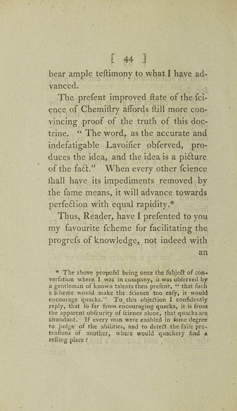 r bear ample teftimony to what I have ad¬ vanced. The prefent improved ftate of the fci- ence of Chemiftry affords ftill more con- vincing proof of the truth of this doc- **“ m trine. “ The word, as the accurate and indefatigable Lavoifier obferved, pro¬ duces the idea, and the idea is a pi6ture of the fa£t.” When every other fcience lhall have its impediments removed by the fame means, it will advance towards perfeflion with equal rapidity.* Thus, Reader, have I prefented to you my favourite fcheme for facilitating the progrefs of knowledge, not indeed with an * The above propcfal being once the fubjeft of con¬ vention where I was in company, it was oblerved by a gentleman of known talents then prefent, “ that fuch a fcheme would make the fcience too eafy, it would encourage quacks.” To this objection I confidently reply, that fo far from encouraging quacks, it is from the apparent obfcurity of fcience alone, that quacks are abundant. If every man were enabled in fome degree to judge of the abilities, and to deteCf the falfe pre¬ tentions of another, where would quackery find a reft in g place ?