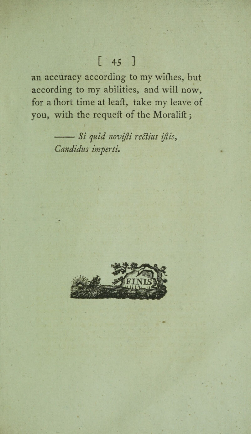 an accuracy according to my wifhes, but according to my abilities, and will now, for a fliort time at lead, take my leave of you, with the requeft of the Moralift 5 -Si quid novijii reftius ijlisy Candidas imperti.