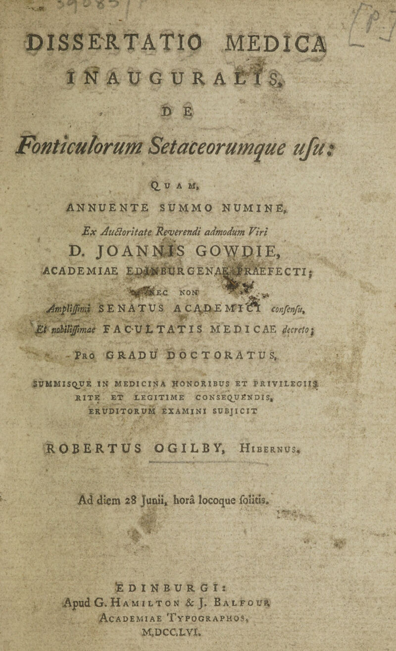 DISSERTATIO MEDICA INAUGURA £ t's. B E * ' v , ^ » Fonticulorum Setaceorumque ufu Q, u A M, ANNUENTE SUMMO NUMINE, Ex Auftoritate Re/verendi admodum Viri D. JOANNIS GOWDIE, ACADEMIAE E^PBDRGENAEa|e:IeFECTIj ;ec nojst AmpVtJfnni SENATUS A^cpEMlCl confenfu, ' p nnMjftmae F A OU L TAT X S M E D I C AE decretoj Pro GRADU DOCTORATUS, SUMMISQUE IN MEDICINA HONORIBUS ET PRIVILEGII?, RITE ET LEGITIME C O N SEQUEN DI S, ERUDITORUM EXAMINI SUBJICIT ROBERTUS OGILBY, Hi BERNUS. Ad diem 28 Junii, hora locoque iolitis. *EDIN BURGI: Apud G, HAMILTON & J. Balfoup, Academiae Typographos, M»DCC,LVI.