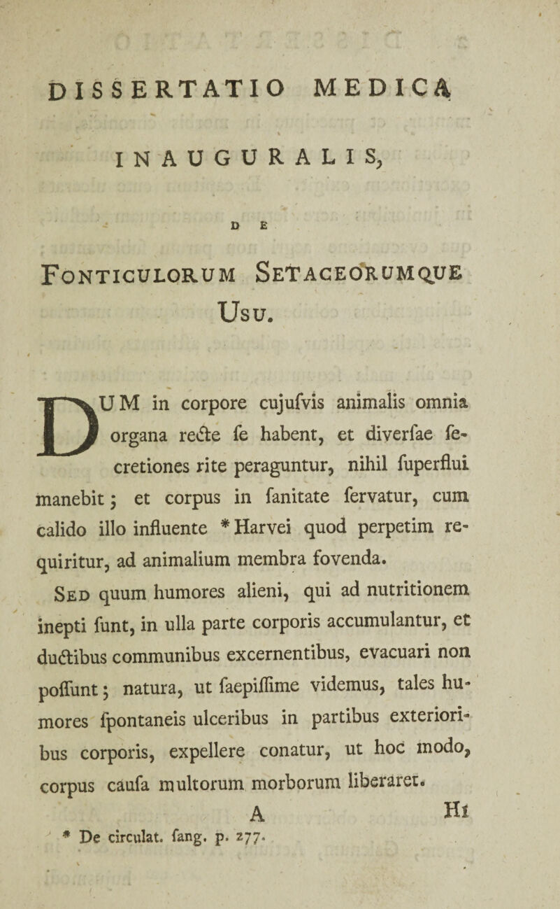 • , f *»■ INAUGURALIS, D E Fonticulorum Setaceorumque Usu. DUM in corpore cujufvis animalis omnia organa re&e fe habent, et diveriae fe- cretiones rite peraguntur, nihil fuperflui manebit 3 et corpus in fanitate fervatur, cum calido illo influente * Harvei quod perpetim re¬ quiritur, ad animalium membra fovenda. Sed quum humores alieni, qui ad nutritionem inepti funt, in ulla parte corporis accumulantur, et du&ibus communibus excernentibus, evacuari non poffunt3 natura, ut faepiflime videmus, tales hu¬ mores fpontaneis ulceribus in partibus exteriori¬ bus corporis, expellere conatur, ut hoc modo, corpus caufa multorum morborum liberaret. A * De circulat, lang. p. 277. Hi