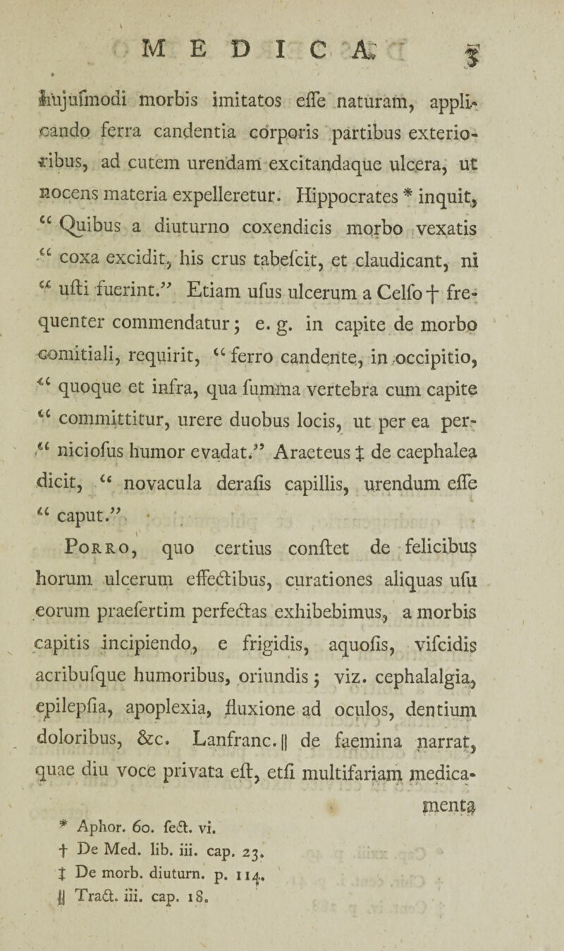 Imjufmodi morbis imitatos effe naturam, appli¬ cando ferra candentia corporis partibus exterio¬ ribus, ad cutem urendam excitandaque ulcera, ut nocens materia expelleretur. Hippocrates * inquit, cc Quibus a diuturno coxendicis morbo vexatis u coxa excidit, his crus tabefcit, et claudicant, ni u ufti fuerint/ Etiam ufus ulcerum a Celfof fre¬ quenter commendatur; e. g. in capite de morbo comitiali, requirit, cc ferro candente, in occipitio, quoque et infra, qua fumma vertebra cum capite <c committitur, urere duobus locis, ut per ea per- u niciofus humor evadat.5 Araeteus % de caephalea dicit, u novacula der alis capillis, urendum efle u caput.55. • i' Porro, quo certius conflet de felicibus horum ulcerum effedibus, curationes aliquas ufu eorum praefertim perfedlas exhibebimus, a morbis capitis incipiendo, e frigidis, aquofis, vifcidis acribufque humoribus, oriundis ; viz. cephalalgia, epilepfia, apoplexia, fluxione ad oculos, dentium doloribus, &c. Lanfranc.|| de faemina narrat, quae diu voce privata efl, etfi multifariam medica- ■ ' ** • ' * ■ *' * ' * menta * Aphor. 60. fe£t. vi. t De Med. lib. iii. cap. 23. X De morb. diuturn. p. iia.