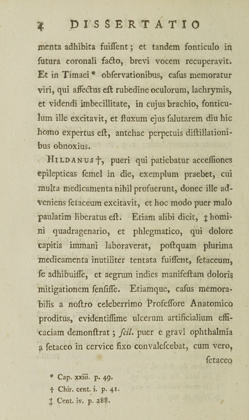 menta adhibita fuiffent; et tandem fonticulo in futura coronali facfto, brevi vocem recuperavit. Et in Timaei * obfervationibus, cafus memoratur viri, qui affectus eft rubedine oculorum, lachrymis, et videndi imbecillitate, in cujus brachio, fonticu¬ lum ille excitavit, et fluxum ejus falutarem diu hic homo expertus eft, antehac perpetuis diftillationi- bus obnoxius. HiLDANUsj-, pueri qui patiebatur accefliones epilepticas femel in die, exemplum praebet, cui multa medicamenta nihil profuerunt, donec ille ad¬ veniens fetaceum excitavit, et hoc modo puer malo pauJatim liberatus eft. Etiam alibi dicit, J homi¬ ni quadragenario, et phlegmatico, qui dolore capitis immani laboraverat, poftquam plurima medicamenta inutiliter tentata fuiffent, fetaceum, fe adhibuiffe, et aegrum indies manifeftam doloris v : • . % mitigationem fenfiffe. Etiamque, cafus memora¬ bilis a noftro celeberrimo Profeffore Anatomico . * * • * proditus, evidentiffime ulcerum artificialium effi¬ caciam demonftrat \ fcil. puer e gravi ophthalmia a fetaceo in cervice fixo convalefcebat, cum vero, 7 ' * • * • fetaceo * Cap. xxiii. p. 49. f Chir. cent. i. p. 41.