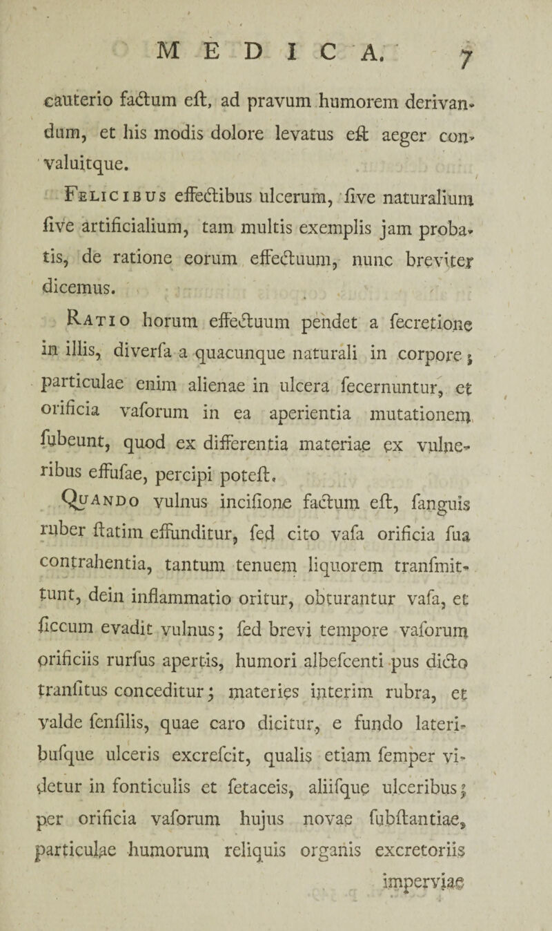 . » cauterio fadlum eft, ad pravum humorem derivan¬ dam, et his modis dolore levatus eft aeger com valuitque. Felicibus effedlibus ulcerum, live naturalium five artificialium, tam multis exemplis jam proba¬ tis, de ratione eorum effeiftuum, nunc breviter dicemus. Ratio horum effe&uum pendet a fecretione in illis, diverfa a quacunque naturali in corpore j particulae enim alienae in ulcera fecernuntur, et orificia vaforum in ea aperientia mutationem fubeunt, quod ex differentia materiae ex vulne¬ ribus effufae, percipi poteft, Quando vulnus incifione facium eft, fanguis ruber ftatim effunditur, fed cito vafa orificia fua contrahentia, tantum tenuem liquorem tranfmit- tunt, dein inflammatio oritur, obturantur vafa, et ficcum evadit vulnus; fed brevi tempore vaforum orificiis rurfus apertis, humori albefcenti pus dicio tranfitus conceditur; materies ipterim rubra, et valde fenfilis, quae caro dicitur., e fundo lateri- bufque ulceris excrefcit, qualis etiam femper vi¬ detur in fonticulis et fetaceis, aliifque ulceribus \ per orificia vaforum hujus novae fubfta-ntiae, particulae humorum reliquis organis excretoriis imperviae