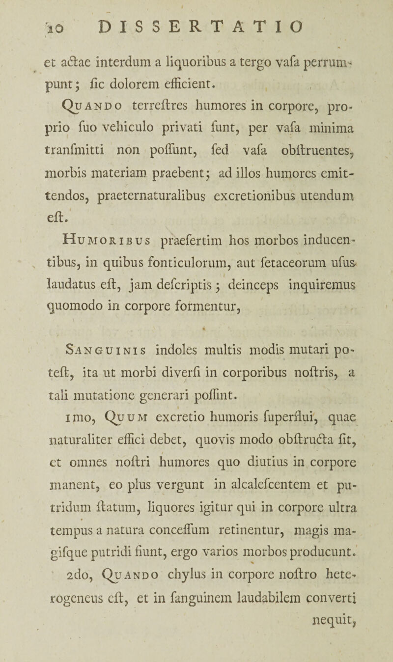 et abtae interdum a liquoribus a tergo vafa perrum- punt; fic dolorem efficient. Qp ando terreftres humores in corpore, pro* prio fuo vehiculo privati funt, per vafa minima tranfmitti non poifunt, fed vafa obitruentes, morbis materiam praebent; ad illos humores emit¬ tendos, praeternaturalibus excretionibus utendum eft. Humoribus praefertim hos morbos inducen¬ tibus, in quibus fonticulorum, aut fetaceorum ufu& laudatus eft, jam defcriptis; deinceps inquiremus quomodo in corpore formentur, 4 * \ Sanguinis indoles multis modis mutari po- teft, ita ut morbi diverfi in corporibus noftris, a tali mutatione generari pollint. i imo, Quum excretio humoris fuperiiui, quae naturaliter effici debet, quovis modo obftructa fit, et omnes noltri humores quo diutius in corpore manent, eo plus vergunt in alcalefcentem et pu¬ tridum ftatum, liquores igitur qui in corpore ultra tempus a natura concefium retinentur, magis ma- gifque putridi fiunt, ergo varios morbos producunt. 2do, Quando chylus in corpore noftro hete- rogeneus eft, et in fanguinem laudabilem converti nequit,