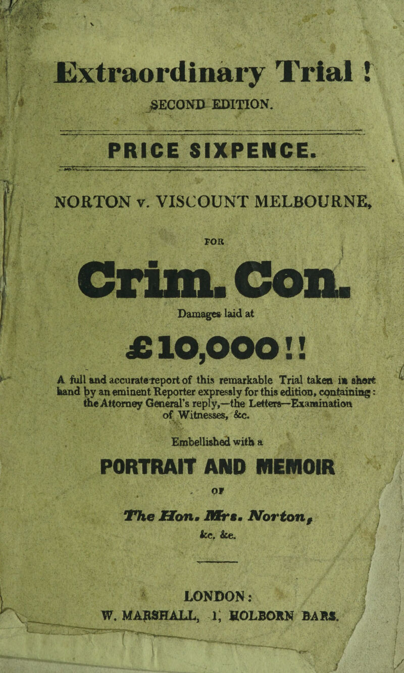 Extraordinary Trial 1 SECOND EDITION. PRICE SIXPENCE^ NORTON v. VISCOUNT MELBOURNE, Crim. Con. Damages laid at £10,000!! A full and accurate-report of this remarkable Trial taken in short hand \>y an eminent Reporter expressly for this edition, containing: the Attorney General’s reply,—the Letters—Examination of Witnesses, &c. Embellished with a PORTRAIT AND MEIVIOIR i , ■j OF The Hon« /Mrs. Nortonf kc, ke. LONDON: W. MARSHALL, i; HOLBORN BARS.