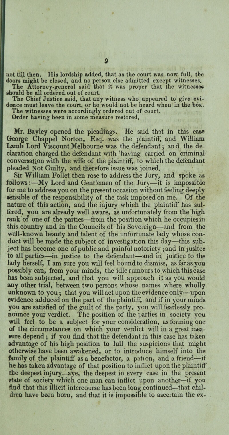 not till then. His lordship added, that as the court was now full, the doors might be closed, and no person else admitted except witnesses. The Attorney-general said that it was proper that the witnesses should be all ordered out of court. The Chief Justice said, that any witness who appeared to give evi¬ dence must leave the court, or he would not be heard when in the box. The witnesses were accordingly ordered out of court. Order having been in some measure restored, Mr. Bayley opened the pleadings. He said that in this ease George Chappel Norton, Esq. was the plaintiff, and William Lamb Lord Viscount Melbourne was the defendant; and the de¬ claration charged the defendant with 'having carried on criminal conversation with the wife of the plaintiff, to which the defendant pleaded Not Guilty, and therefore issue was joined. Sir William Follet then rose to address the Jury, and spoke as follows:—My Lord and Gentlemen of the Jury—it is impossible for me to address you on the present occasion without feeling deeply sensible of the responsibility of the task imposed on me. Of the nature of this action, and the injury which the plaintiff' has suf¬ fered, you are already well aware, as unfortunately from the high rank of one of the parties—from the position which he occupies in this country and in the Councils of his Sovereign—and from the well-known beauty and talent of the unfortunate lady whose con¬ duct will be made the. subject of investigation this day—this sub¬ ject has become one of public and painful notoriety ;and in jusltce to all parties—in justice to the defendant—and in justice to the lady herself, I am sure you will feel bound to dismiss, as far as you possibly can, from your minds, the idle rumours to which this case has been subjected, and that you will approach it as you would any other trial, between two persons whose names where wholly unknown to you; that you will act upon the evidence only—upon evidence adduced on the part of the plaintiff, and if in your minds you are satisfied of the guilt of the party, you will fearlessly pro¬ nounce your verdict. The position of the parties in society you will feel to be a subject for your consideration, as forming one of the circumstances on which your verdict will in a great mea¬ sure depend; if you find that the defendant in this case has taken advantage of his high position to lull the suspicions that might otherwise have been awakened, or to introduce himself into the femilyof the plaintiff as a benefactor, a pation, and a friend—if he has taken advantage of that position to inflict upon the plaintiff the deepest injury—aye, the deepest in every case in the present state of society which one man can inflict upon another—if you find that this illicit intercourse has been long continued—that chil¬ dren have been born, and that it is impossible to ascertain the ex-