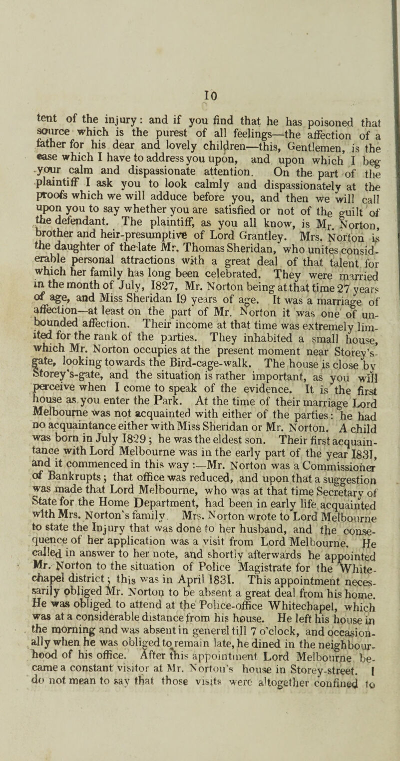 tent of the injury: and if you find that he has poisoned that source which is the purest of all feelings—the affection of a father for his dear and lovely children—this, Gentlemen, is the ease which I have to address you upon, and upon which I beg -your calm and dispassionate attention. On the part of the plaintiff I ask you to look calmly and dispassionately at the proofs which we will adduce before you, and then we will call upon you to say whether you are satisfied or not of the guilt of the defendant. The plaintiff, as you all know, is Mr. Norton, brother and heir-presumptive of Lord Grantley. Mrs. Norton is the daughter of thelate Mr. Thomas Sheridan, who unites consid¬ erable personal attractions with a great deal of that talent for which her family has long been celebrated. They were married in the month of July, 1827, Mr. Norton being at that time 27 years of age, and Miss Sheridan 19 years of age. It was a marriage of affection—at least on the part of Mr. N orton it was one of un¬ bounded affection. Their income at that time was extremely lim¬ ited for the rank of the parties. They inhabited a small house, which Mr. Norton occupies at the present moment near Storey’s- fate, looking towards the Bird-cage-walk. The house is close bv torey's-gate, and the situation is rather important, as you will perceive when I come to speak of the evidence. It is the first house as you enter the Park. At the time of their marriage Lord Melbourne was not acquainted with either of the parties: he had no acquaintance either with Miss Sheridan or Mr. Norton. A child was born in July 1829; he was the eldest son. Their first acquain - tance with Lord Melbourne was in the early part of the year 1831, and it commenced in this way Mr. Norton was a Commissioner of Bankrupts; that office was reduced, and upon that a suggestion was made that Lord Melbourne, who was at that time Secretary of State for the Home Department, had been in early life acquainted with Mrs. Norton’s family. Mrs. Norton wrote to Lord Melbourne to state the Injury that was done to her husband, and the conse¬ quence of her application was a visit from Lord Melbourne. He called, in answer to her note, and shortly afterwards he appointed Mr. Norton to the situation of Police Magistrate for the white - chapel district: this 'vas in April 1831. This appointment neces¬ sarily obliged Mr. Norton to be absent a great deal from his home. He was obliged to attend at the Police-office Whitechapel, which was at a considerable distance from his house. He left his house in the morning and was absent in generel till 7 o’clock, and occasion¬ ally when he was obliged to remain late, he dined in the neighbour¬ hood of his office. After this appointment Lord Melbourne be¬ came a constant visitor at Mr. Norton’s house in Storey-street. 1 do not mean to say that those visits were altogether confined to