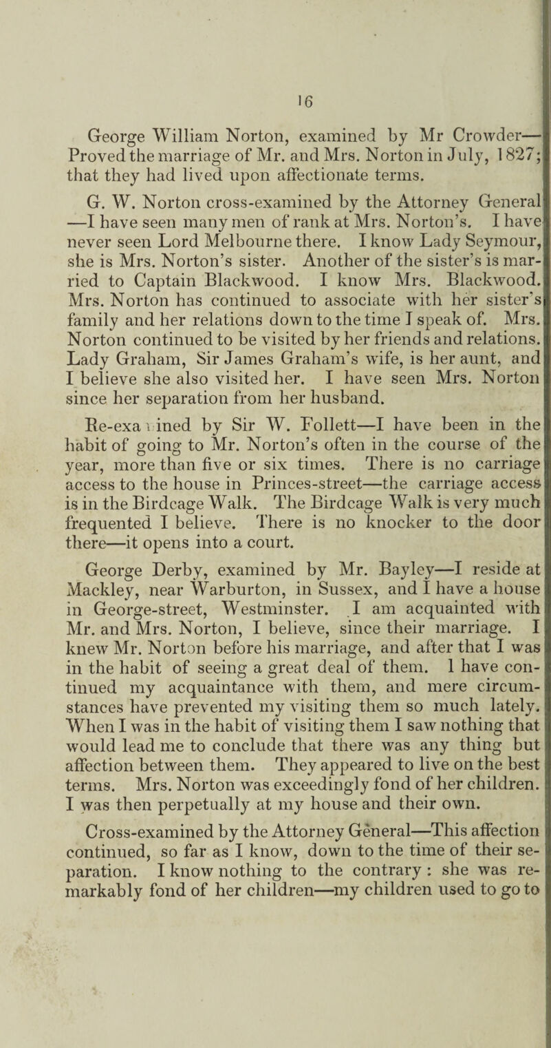 George William Norton, examined by Mr Crowder— Proved the marriage of Mr. and Mrs. Norton in July, 1827; that they had lived upon affectionate terms. G. W. Norton cross-examined by the Attorney General —I have seen many men of rank at Mrs. Norton’s. I have never seen Lord Melbourne there. I know Lady Seymour, she is Mrs. Norton’s sister. Another of the sister’s is mar¬ ried to Captain Blackwood. I know Mrs. Blackwood. Mrs. Norton has continued to associate with her sister's family and her relations down to the time I speak of. Mrs. Norton continued to be visited by her friends and relations. Lady Graham, Sir James Graham’s wife, is her aunt, and I believe she also visited her. I have seen Mrs. Norton since her separation from her husband. Be-exa i ined by Sir W. Follett—I have been in the habit of going to Mr. Norton’s often in the course of the year, more than five or six times. There is no carriage access to the house in Princes-street—the carriage access is in the Birdcage Walk. The Birdcage Walk is very much frequented I believe. There is no knocker to the door there—it opens into a court. George Derby, examined by Mr. Bayley—I reside at Mackley, near Warburton, in Sussex, and I have a house in George-street, Westminster. I am acquainted with Mr. and Mrs. Norton, I believe, since their marriage. I knew Mr. Norton before his marriage, and after that I was in the habit of seeing a great deal of them. 1 have con¬ tinued my acquaintance with them, and mere circum¬ stances have prevented my visiting them so much lately. When I was in the habit of visiting them I saw nothing that would lead me to conclude that there was any thing but affection between them. They appeared to live on the best terms. Mrs. Norton was exceedingly fond of her children. I was then perpetually at my house and their own. Cross-examined by the Attorney General—This affection continued, so far as I know, down to the time of their se¬ paration. I know nothing to the contrary : she was re¬ markably fond of her children—my children used to go to