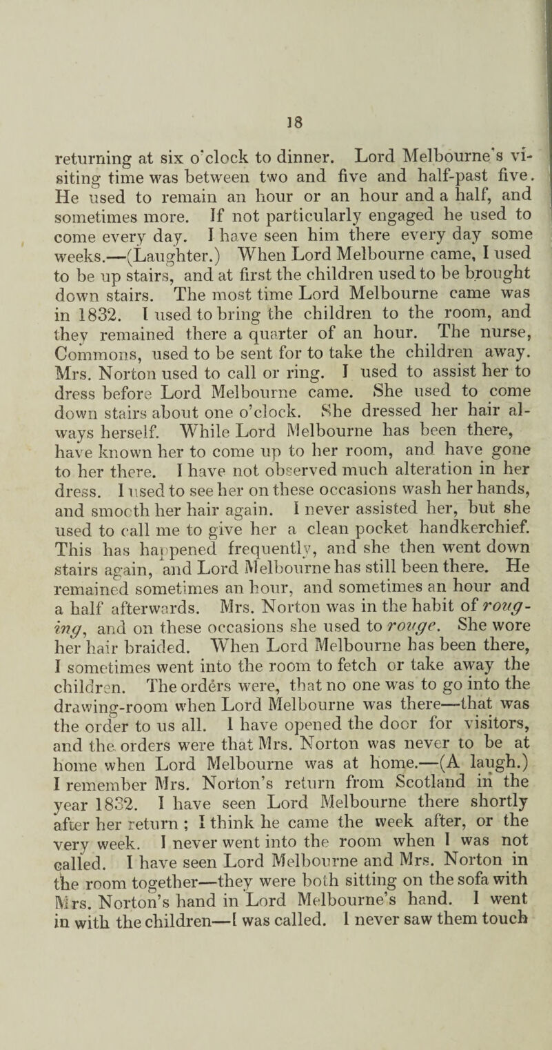 returning at six o'clock to dinner. Lord Melbourne s vi¬ siting time was between two and five and half-past five. He used to remain an hour or an hour and a half, and sometimes more. If not particularly engaged he used to come every day. I have seen him there every day some weeks.—(Laughter.) When Lord Melbourne came, I used to be up stairs, and at first the children used to be brought down stairs. The most time Lord Melbourne came was in 1832. I used to bring the children to the room, and they remained there a quarter of an hour. The nurse, Commons, used to be sent for to take the children away. Mrs. Norton used to call or ring. I used to assist her to dress before Lord Melbourne came. She used to come down stairs about one o’clock. She dressed her hair al¬ ways herself. While Lord Melbourne has been there, have known her to come up to her room, and have gone to her there. I have not observed much alteration in her dress. 1 used to see her on these occasions wash her hands, and smooth her hair again. 1 never assisted her, but she used to call me to give her a clean pocket handkerchief. This has happened frequently, and she then went down stairs again, and Lord Melbourne has still been there. He remained sometimes an hour, and sometimes an hour and a half afterwards. Mrs. Norton was in the habit of roug¬ ing■, and on these occasions she used to rouge. She wore her hair braided. When Lord Melbourne has been there, I sometimes went into the room to fetch or take away the children. The orders were, that no one was to go into the drawing-room when Lord Melbourne was there—-that was the order to us all. 1 have opened the door for visitors, and the orders were that Mrs. Norton was never to be at home when Lord Melbourne was at home.—(A laugh.) I remember Mrs. Norton’s return from Scotland in the year 1832. I have seen Lord Melbourne there shortly after her return ; I think he came the week after, or the very week. I never went into the room when I was not called. I have seen Lord Melbourne and Mrs. Norton in the room together—they were both sitting on the sofa with Mrs. Norton’s hand in Lord Melbourne’s hand. 1 went in with the children—1 was called. 1 never saw them touch