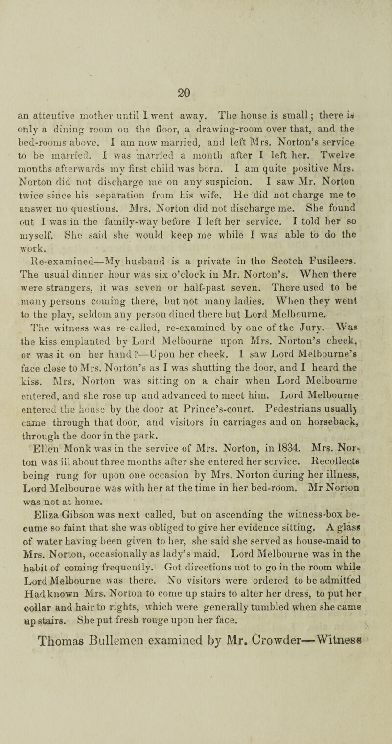 an attentive mother until 1 went away. The house is small; there is only a dining- room on the floor, a drawing-room over that, and the bed-rooms above. I am now married, and left Mrs. Norton’s service to be married. I was married a month after I left her. Twelve months afterwards my first child was born. 1 am quite positive Mrs. Norton did not discharge me on any suspicion. I saw Mr. Norton twice since his separation from his wife. He did not charge me to answer no questions. Mrs. Norton did not discharge me. She found out I was in the family-way before I left her service. I told her so myself. She said she would keep me while I w’as able to do the work. Re-examined—My husband is a private in the Scotch Fusileers. The usual dinner hour was six o’clock in Mr. Norton’s. When there were strangers, it wras seven or half-past seven. There used to be many persons coming there, but not many ladies. When they went to the play, seldom any person dined there but Lord Melbourne. The witness was re-called, re-examined by one of the Jury.—Was the kiss empianted by Lord Melbourne upon Mrs. Norton’s cheek, or was it on her hand ?—Upon her cheek. I sawr Lord Melbourne’s face close to Mrs. Norton’s as I was shutting the door, and I heard the kiss. Mrs. Norton was sitting on a chair when Lord Melbourne entered, and she rose up and advanced to meet him. Lord Melbourne entered the house by the door at Prince’s-court. Pedestrians usually came through that door, and visitors in carriages and on horseback, through the door in the park. Ellen Monk was in the service of Mrs. Norton, in 1834. Mrs. Nor¬ ton was ill about three months after she entered her service. Recollects being rung for upon one occasion by Mrs. Norton during her illness, Lord Melbourne was with her at the time in her bed-room. Mr Norton was not at home. Eliza Gibson was next called, but on ascending the witness-box be- cume so faint that she was obliged to give her evidence sitting. A glass of water having been given to her, she said she served as house-maid to Mrs. Norton, occasionally as lady’s maid. Lord Melbourne was in the habit of coming frequently. Got directions not to go in the room while Lord Melbourne was there. No visitors were ordered to be admitted Had known Mrs. Norton to come up stairs to alter her dress, to put her collar and hair to rights, which were generally tumbled when she came up stairs. She put fresh rouge upon her face. Thomas Bullemen examined by Mre Crowder—Witness