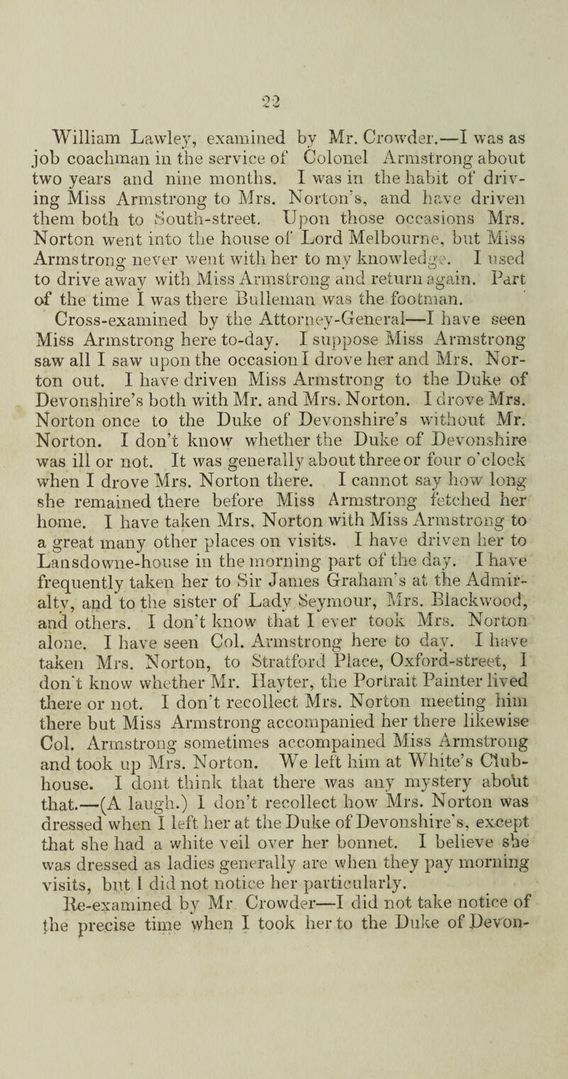 William Lawley, examined by Mr. Crowder.—I was as job coachman in the service of Colonel Armstrong about two years and nine months. I was in the habit of driv¬ ing Miss Armstrong to Mrs. Norton's, and have driven them both to South-street. Upon those occasions Mrs. Norton went into the house of Lord Melbourne, but Miss Armstrong never went with her to my knowledge. I used to drive away with Miss Armstrong and return again. Part of the time I was there Bulleman was the footman. Cross-examined by the Attorney-General—I have seen Miss Armstrong here to-day. I suppose Miss Armstrong saw all I saw upon the occasion I drove her and Mrs. Nor¬ ton out. I have driven Miss Armstrong to the Duke of Devonshire’s both with Mr. and Mrs. Norton. I drove Mrs. Norton once to the Duke of Devonshire’s without Mr. Norton. I don’t know whether the Duke of Devonshire was ill or not. It was generally about three or four o'clock when I drove Mrs. Norton there. I cannot say how long she remained there before Miss Armstrong fetched her home. I have taken Mrs. Norton with Miss Armstrong to a great many other places on visits. I have driven her to Lansdowne-house in the morning part of the day. I have frequently taken her to Sir James Graham’s at the Admir- altv, and to the sister of Lady Seymour, Mrs. Blackwood, and others. I don’t know that I ever took Mrs. Norton alone. I have seen Col. Armstrong here to day. I have taken Mrs. Norton, to Stratford Place, Oxford-street, I don't know whether Mr. Hayter, the Portrait Painter lived there or not. I don't recollect Mrs. Norton meeting him there but Miss Armstrong accompanied her there likewise Col. Armstrong sometimes accompanied Miss Armstrong and took up Mrs. Norton. Me lelt him at White’s Club¬ house. I dont think that there was any mystery about that.—(A laugh.) 1 don’t recollect how Mrs. Norton was dressed when I left her at the Duke of Devonshire's, except that she had a white veil over her bonnet. I believe she was dressed as ladies generally are when they pay morning visits, but I did not notice her particularly. lie-examined by Mr Crowder—I did not take notice of the precise time when I took her to the Duke of Devon-