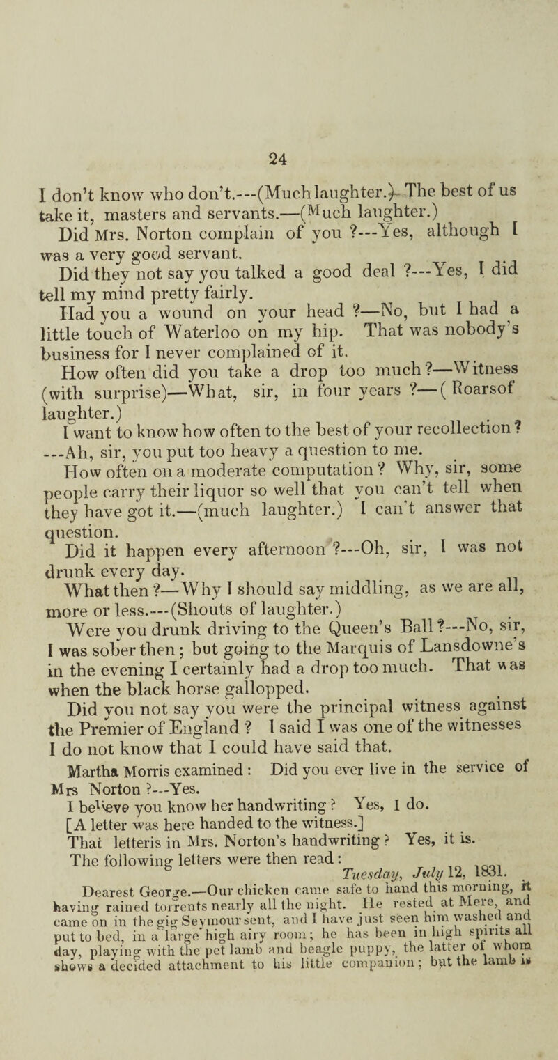 I don’t know who don’t.-—(Muchlaughter.)- The best of us take it, masters and servants.—(Much laughter.) Did Mrs. Norton complain of you ?—Yes, although I was a very good servant. Did they not say you talked a good deal ?—Yes, I did tell my mind pretty fairly. Had you a wound on your head ?—No, but I had a little touch of Waterloo on my hip. That was nobody's business for I never complained of it. How often did you take a drop too much?—Witness (with surprise)—What, sir, in tour years ?—( Roarsof laughter.) I want to know how often to the best of your recollection ? —Ah, sir, you put too heavy a question to me. How often on a moderate computation? Why, sir, some people carry their liquor so well that you can’t tell when they have got it.—(much laughter.) I can't answer that question. Did it happen every afternoon ?—Oh, sir, l was not drunk every day. What then ?—Why 1 should say middling, as we are all, more or less.—(Shouts of laughter.) Were you drunk driving to the Queen’s Ball'?—-No, sir, I was sober then ; but going to the Marquis of Lansdowne's in the evening I certainly had a drop too much. That was when the black horse gailopped. Did you not say you were the principal witness against the Premier of England ? 1 said I was one of the witnesses I do not know that I could have said that. Martha Morris examined : Did you ever live in the service of Mrs Norton ?—Yes. I bel'eve you know her handwriting ? Yes, I do. [A letter was here handed to the witness.] Thai letteris in Mrs. Norton’s handwriting ? Yes, it is. The following letters were then read: Tuesday, July 12, 1831. Dearest Geor >-e.—Our chicken came safe to hand this morning, it having rained torrents nearly all the night. He rested at Meie, anil came on in the gig Seymour sent, and 1 have just seen him washec an put to bed, in a large high airy room; he has been in high spirits ail day, playing with the pet lamb and beagle puppy, the latter oi nhom shows a decided attachment to liis little companion; but the lamb is