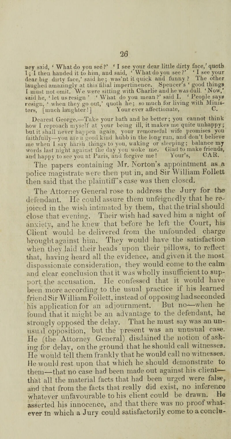 uey said, c What do you see?’ * I see your dear little dirty face/quctb 1; I then handed it to him, and said, ‘ What do you see ?’ ‘ I see your dear big dirty face/ said he; was’nt it quick and funny? The other laughed amazingly at this filial impertinence. Spencer’s * good things I must not omit. We were sitting with Charlie and he was dull ‘Now,’ said he, ‘ let us resign ’ ‘ What do you mean ?’ said I. ‘ People says resign, ‘ when they go out,’ quoth he; so much for living with Minis* ters, [much laughter! ] Your ever affectionate, C. Dearest George.—Take your bath and be better; you cannot think how I reproach myself at your being ill, it makes me quite unhappy; but it shall never happen again, your remorseful wife promises you faithfully—you af'e a good kind hubb in the long run, and don’t believe me when 1 say harsh things to you, waking or sleeping; balance my words last night against the day you woke me. Glad to make friends, and happy to see you at Paris, and forgive me ! Y our’s, CAR. The papers containing Mr. Norton’s appointment as a police magistrate were then put in, and Sir v\ illiam Follett then said that the plaintiff's case was then closed. The Attorney General rose to address the Jury for the defendant. He could assure them unfeignedly that he re¬ joiced in the wish intimated b}? them, that the trial should close that evening. Their wish had saved him a night of anxiety, and he knew that before he left the Court, his Client would be delivered from the unfounded charge brought against him. They would have the satisfaction when they laid their heads upon their pillows, to reflect that, having heard all the evidence, and given it the most dispassionate consideration, they would come to the calm and clear conclusion that it was wholly insufficient to sup¬ port the accusation. He confessed that it would have been more according to the usual practice if his learned friend Sir WilliamFollett, instead of opposing had seconded his application for an adjournment. But no—when he found that it might be an advantage to the defendant, he strongly opposed the delay. That he must say was an un¬ usual opposition, but the present was an unusual case. He (the Attorney General) disdained the notion of ask¬ ing for delay, on the ground that he should call witnesses. He would tell them frankly that he would call no witnesses. He would rest upon that which he should demonstrate to them—that no case had been made out against his client— that all the material facts that had been urged were false, and that from the facts that really did exist, no inference whatever unfavourable to his client could be drawn. He asserted his innocence, and that there was no proof what¬ ever In which a Jury could satisfactorily come to a concln-