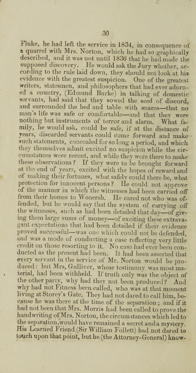 fluke, he had left the service in 1834, in consequence of a quarrel with Mrs. Norton, which he had so graphically described, and it was not until 1836 that he had made the supposed discovery. He would ask the Jury whether, ac¬ cording to the rule laid down, they should not look at his evidence with the greatest suspicion. One of the greatest writers, statesmen, and philosophers that had ever adorn¬ ed a country, (Edmund Burke) in talking of domestic servants, had said that they sowed the seed of discord, and surrounded the bed and table with snares—that no man s life wras sate or comfortable—-and that they were nothing but instruments of terror and alarm. What fa~ h® would ask, could be safe, if at the distance of years, discarded servants could come forward and make such statements, concealed for so long a period, and which they themselves admit excited no suspicion while the cir¬ cumstances were recent, and while they were there to make these observations ? If they were to be brought forward at. the end of years, excited with the hopes of reward and of making their fortunes, what safely could there be, what protection for innocent persons ? He could not approve of the manner in which the witnesses had been carried off from their homes to Wonersh. He cared not who was of¬ fended, but he would say that the system of carrying off the witnesses, such as had been detaded that day—of giv¬ ing them large sums of money—of exciting these extrava¬ gant expectations that had been detailed if their evidence proved successful—was one which could not be defended, and was a mode of conducting a case reflecting very little credit on those resorting to it. No case had ever been con¬ ducted as the present had been. It had been asserted that every servant in the service of Mr. Norton would be pro¬ duced : but Mrs, Gulliver, whose testimony was most ma¬ terial, had been withheld. If truth only was the object of the other party, why had they not been produced?' And why had not fitness been called, who was at that moment living at Storey’s Gate. They had not dared to call him, be¬ cause he was there at the time of the separation ; and if it had not been that Mrs. Morris had been called to prove the handwriting of Mrs. Norton, the circumstances which led to the separation,would have remained a secret and a mystery. His Learned Friend (Sir William Follett) had not dared to touch upon that point, but he (the Attorney-General) know-