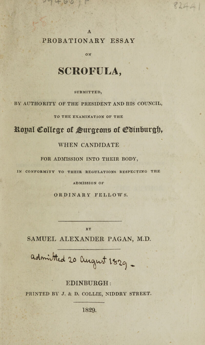 * 'T-' ’ ' r ‘ ' v 1 **4 I V 4)^' ■* . ■ A PROBATIONARY ESSAY ON ♦ SCROFULA, SUBMITTED, BV AUTHORITY OF THE PRESIDENT AND HIS COUNCIL, TO THE EXAMINATION OF THE 3£to|?al College of Jgurgeous of Cfimlnivgl), WHEN CANDIDATE FOR ADMISSION INTO THEIR BODY, IN CONFORMITY TO THEIR REGULATIONS RESPECTING THE i ADMISSION OF ORDINARY FELLOWS. BY SAMUEL ALEXANDER PAGAN, M.D. lo Cuu^-jr ^ EDINBURGH: PRINTED BY J. & D. COLLIE, NIDDRY STREET. 1829.