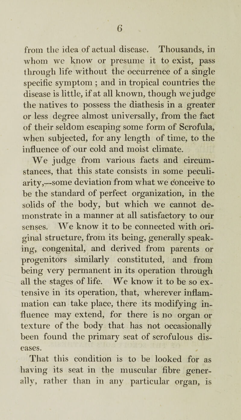 from the idea of actual disease. Thousands, in whom we know or presume it to exist, pass through life without the occurrence of a single specific symptom ; and in tropical countries the disease is little, if at all known, though we judge the natives to possess the diathesis in a greater or less degree almost universally, from the fact of their seldom escaping some form of Scrofula, when subjected, for any length of time, to the influence of our cold and moist climate. We judge from various facts and circum¬ stances, that this state consists in some peculi¬ arity,—some deviation from what we conceive to be the standard of perfect organization, in the solids of the body, but which we cannot de¬ monstrate in a manner at all satisfactory to our senses. We know it to be connected with ori¬ ginal structure, from its being, generally speak¬ ing, congenital, and derived from parents or progenitors similarly constituted, and from being very permanent in its operation through all the stages of life. We know it to be so ex¬ tensive in its operation, that, wherever inflam¬ mation can take place, there its modifying in¬ fluence may extend, for there is no organ or texture of the body that has not occasionally been found the primary seat of scrofulous dis¬ eases. That this condition is to be looked for as having its seat in the muscular fibre gener¬ ally, rather than in any particular organ, is