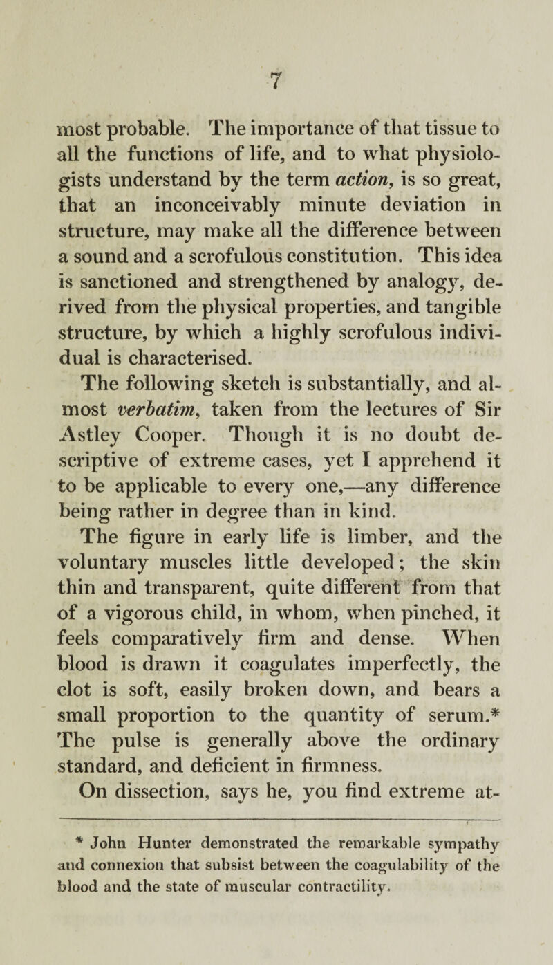 most probable. The importance of that tissue to all the functions of life, and to what physiolo¬ gists understand by the term action, is so great, that an inconceivably minute deviation in structure, may make all the difference between a sound and a scrofulous constitution. This idea is sanctioned and strengthened by analogy, de¬ rived from the physical properties, and tangible structure, by which a highly scrofulous indivi¬ dual is characterised. The following sketch is substantially, and al¬ most verbatim, taken from the lectures of Sir Astley Cooper. Though it is no doubt de¬ scriptive of extreme cases, yet I apprehend it to be applicable to every one,—any difference being rather in degree than in kind. The figure in early life is limber, and the voluntary muscles little developed; the skin thin and transparent, quite different from that of a vigorous child, in whom, when pinched, it feels comparatively firm and dense. When blood is drawn it coagulates imperfectly, the clot is soft, easily broken down, and bears a small proportion to the quantity of serum.* The pulse is generally above the ordinary standard, and deficient in firmness. On dissection, says he, you find extreme at- * John Hunter demonstrated the remarkable sympathy and connexion that subsist between the coagulability of the blood and the state of muscular contractility.