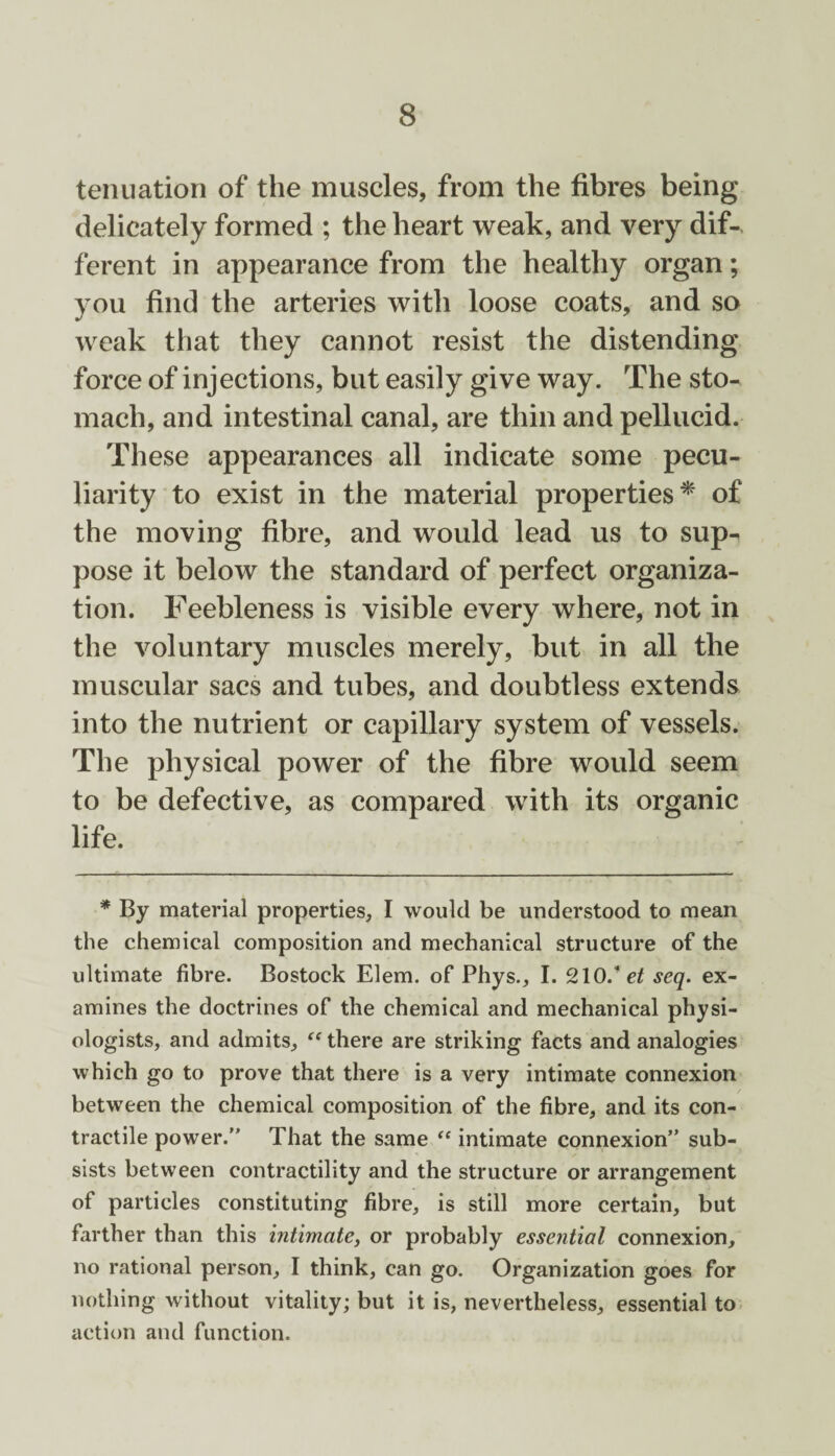 tenuation of the muscles, from the fibres being delicately formed ; the heart weak, and very dif-, ferent in appearance from the healthy organ; you find the arteries with loose coats, and so weak that they cannot resist the distending force of injections, but easily give way. The sto¬ mach, and intestinal canal, are thin and pellucid. These appearances all indicate some pecu¬ liarity to exist in the material properties* of the moving fibre, and would lead us to sup¬ pose it below the standard of perfect organiza¬ tion. Feebleness is visible every where, not in the voluntary muscles merely, but in all the muscular sacs and tubes, and doubtless extends into the nutrient or capillary system of vessels. The physical power of the fibre would seem to be defective, as compared with its organic life. * By material properties, I would be understood to mean the chemical composition and mechanical structure of the ultimate fibre. Bostock Elem. of Phys., I. 210/ et seq. ex¬ amines the doctrines of the chemical and mechanical physi¬ ologists, and admits, “ there are striking facts and analogies which go to prove that there is a very intimate connexion between the chemical composition of the fibre, and its con¬ tractile power.” That the same “ intimate connexion” sub¬ sists between contractility and the structure or arrangement of particles constituting fibre, is still more certain, but farther than this intimate, or probably essential connexion, no rational person, I think, can go. Organization goes for nothing without vitality; but it is, nevertheless, essential to action and function.