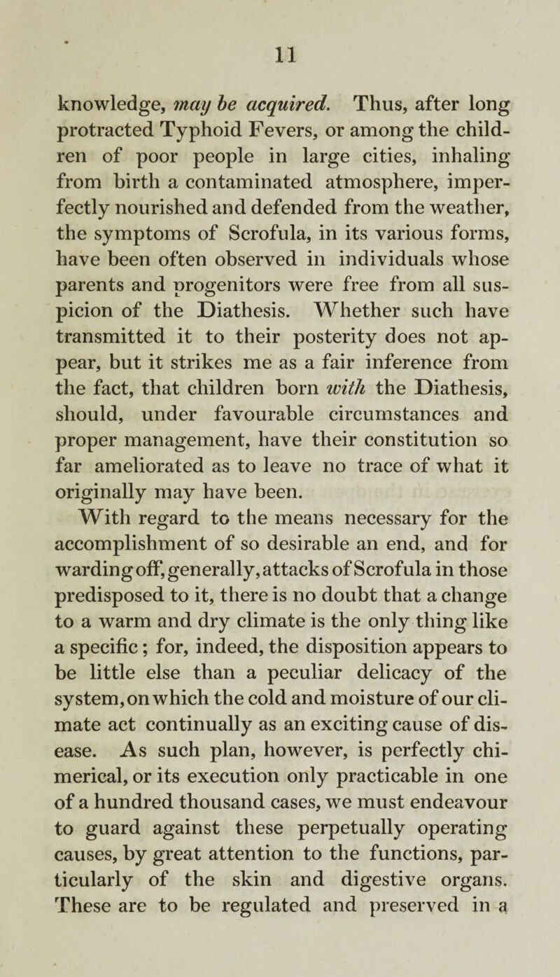 knowledge, may be acquired. Thus, after long protracted Typhoid Fevers, or among the child¬ ren of poor people in large cities, inhaling from birth a contaminated atmosphere, imper¬ fectly nourished and defended from the weather, the symptoms of Scrofula, in its various forms, have been often observed in individuals whose parents and progenitors were free from all sus¬ picion of the Diathesis. Whether such have transmitted it to their posterity does not ap¬ pear, but it strikes me as a fair inference from the fact, that children born with the Diathesis, should, under favourable circumstances and proper management, have their constitution so far ameliorated as to leave no trace of what it originally may have been. With regard to the means necessary for the accomplishment of so desirable an end, and for warding off, generally, attacks of Scrofula in those predisposed to it, there is no doubt that a change to a warm and dry climate is the only thing like a specific; for, indeed, the disposition appears to be little else than a peculiar delicacy of the system, on which the cold and moisture of our cli¬ mate act continually as an exciting cause of dis¬ ease. As such plan, however, is perfectly chi¬ merical, or its execution only practicable in one of a hundred thousand cases, we must endeavour to guard against these perpetually operating causes, by great attention to the functions, par¬ ticularly of the skin and digestive organs. These are to be regulated and preserved in a