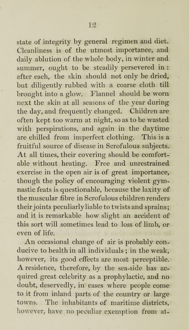 state of integrity by general regimen and diet. Cleanliness is of the utmost importance, and daily ablution of the whole body, in winter and summer, ought to be steadily persevered in : after each, the skin should not only be dried, but diligently rubbed with a coarse cloth till brought into a glow. Flannel should be worn next the skin at all seasons of the year during the day, and frequently changed. Children are often kept too warm at night, so as to be wasted with perspirations, and again in the daytime are chilled from imperfect clothing. This is a fruitful source of disease in Scrofulous subjects. At all times, their covering should be comfort¬ able without heating. Free and unrestrained exercise in the open air is of great importance, though the policy of encouraging violent gym¬ nastic feats is questionable, because the laxity of the muscular fibre in Scrofulous children renders their joints peculiarly liable to twists and sprains; and it is remarkable how slight an accident of this sort will sometimes lead to loss of limb, or even of life. An occasional change of air is probably con¬ ducive to health in all individuals ; in the weak, however, its good effects are most perceptible. A residence, therefore, by the sea-side has ac¬ quired great celebrity as a prophylactic, and no doubt, deservedly, in cases where people come to it from inland parts of the country or large towns. The inhabitants of maritime districts, however, have no peculiar exemption from at-