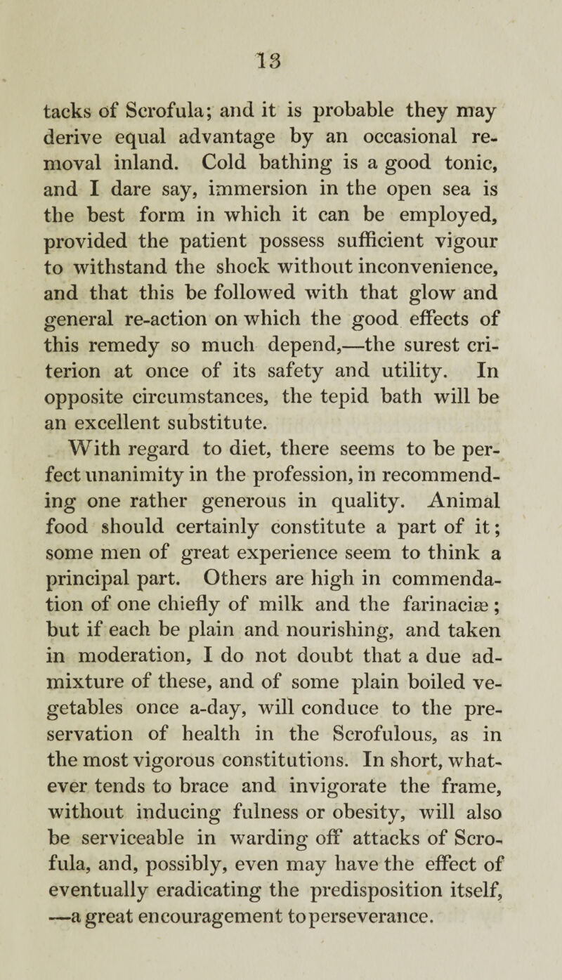 tacks of Scrofula; and it is probable they may derive equal advantage by an occasional re¬ moval inland. Cold bathing is a good tonic, and I dare say, immersion in the open sea is the best form in which it can be employed, provided the patient possess sufficient vigour to withstand the shock without inconvenience, and that this be followed with that glow and general re-action on which the good effects of this remedy so much depend,—the surest cri¬ terion at once of its safety and utility. In opposite circumstances, the tepid bath will be an excellent substitute. With regard to diet, there seems to be per¬ fect unanimity in the profession, in recommend¬ ing one rather generous in quality. Animal food should certainly constitute a part of it; some men of great experience seem to think a principal part. Others are high in commenda¬ tion of one chiefly of milk and the farinacias ; but if each be plain and nourishing, and taken in moderation, I do not doubt that a due ad¬ mixture of these, and of some plain boiled ve¬ getables once a-day, will conduce to the pre¬ servation of health in the Scrofulous, as in the most vigorous constitutions. In short, what¬ ever tends to brace and invigorate the frame, without inducing fulness or obesity, will also be serviceable in warding off attacks of Scro¬ fula, and, possibly, even may have the effect of eventually eradicating the predisposition itself, —a great encouragement to perseverance.