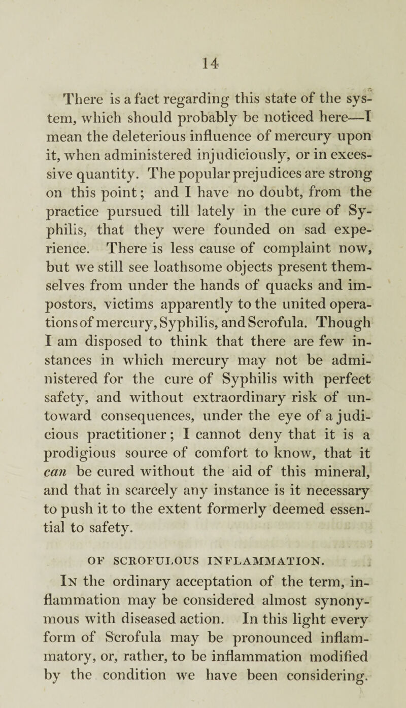 There is a fact regarding this state of the sys¬ tem, which should probably be noticed here—I mean the deleterious influence of mercury upon it, when administered injudiciously, or in exces¬ sive quantity. The popular prej udices are strong on this point; and I have no doubt, from the practice pursued till lately in the cure of Sy¬ philis, that they were founded on sad. expe¬ rience. There is less cause of complaint now, but we still see loathsome objects present them¬ selves from under the hands of quacks and im¬ postors, victims apparently to the united opera¬ tions of mercury, Syphilis, and Scrofula. Though I am disposed to think that there are few in¬ stances in which mercury may not be admi¬ nistered for the cure of Syphilis with perfect safety, and without extraordinary risk of un¬ toward consequences, under the eye of a judi¬ cious practitioner; I cannot deny that it is a prodigious source of comfort to know, that it can be cured without the aid of this mineral, and that in scarcely any instance is it necessary to push it to the extent formerly deemed essen¬ tial to safety. OF SCROFULOUS INFLAMMATION. In the ordinary acceptation of the term, in¬ flammation may be considered almost synony¬ mous with diseased action. In this light every form of Scrofula may be pronounced inflam¬ matory, or, rather, to be inflammation modified by the condition we have been considering.