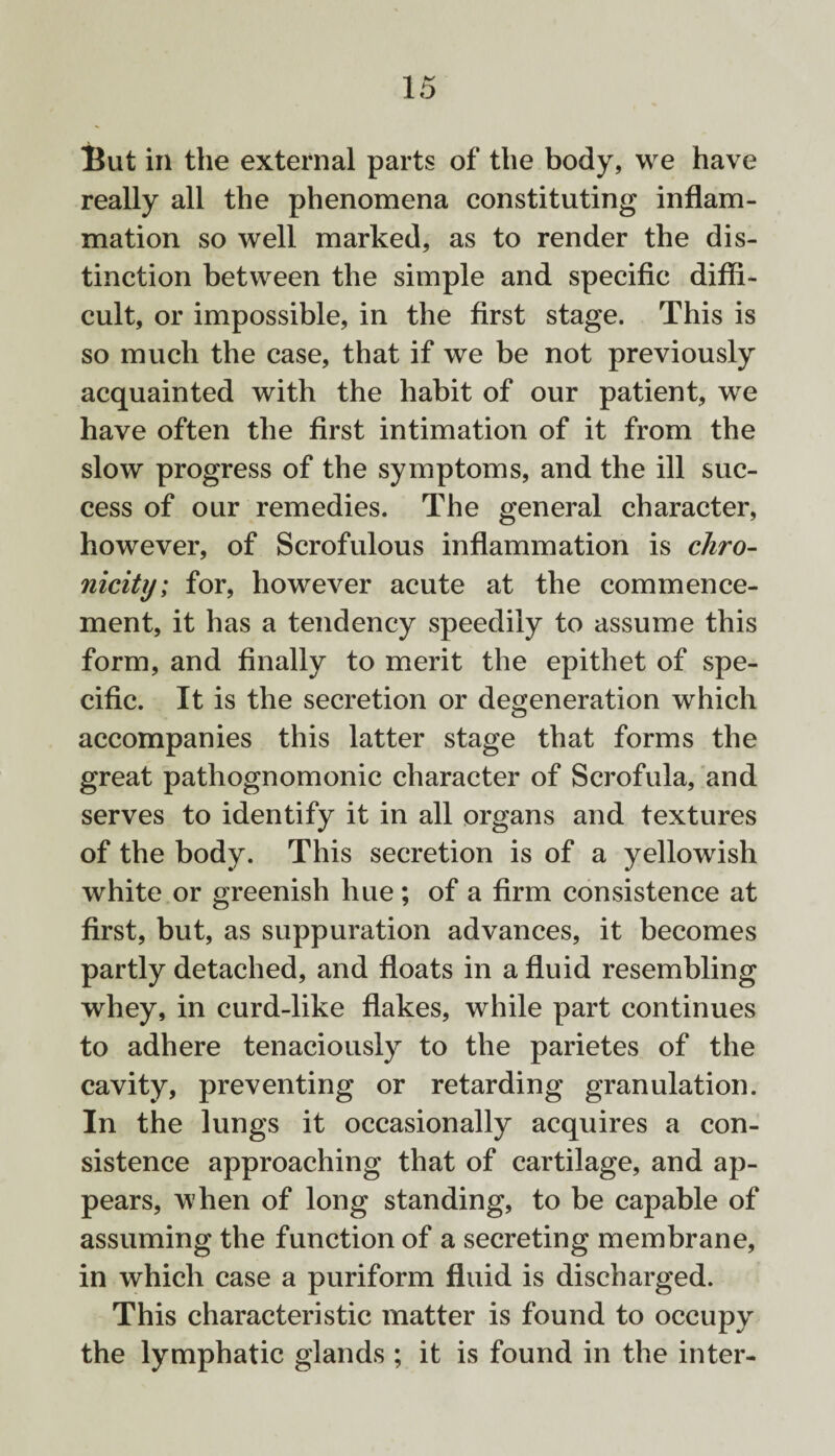 But in the external parts of the body, we have really all the phenomena constituting inflam¬ mation so well marked, as to render the dis¬ tinction between the simple and specific diffi¬ cult, or impossible, in the first stage. This is so much the case, that if we be not previously acquainted with the habit of our patient, we have often the first intimation of it from the slow progress of the symptoms, and the ill suc¬ cess of our remedies. The general character, however, of Scrofulous inflammation is chro- nicity; for, however acute at the commence¬ ment, it has a tendency speedily to assume this form, and finally to merit the epithet of spe¬ cific. It is the secretion or degeneration which accompanies this latter stage that forms the great pathognomonic character of Scrofula, and serves to identify it in all organs and textures of the body. This secretion is of a yellowish white or greenish hue ; of a firm consistence at first, but, as suppuration advances, it becomes partly detached, and floats in a fluid resembling whey, in curd-like flakes, while part continues to adhere tenaciously to the parietes of the cavity, preventing or retarding granulation. In the lungs it occasionally acquires a con¬ sistence approaching that of cartilage, and ap¬ pears, when of long standing, to be capable of assuming the function of a secreting membrane, in which case a puriform fluid is discharged. This characteristic matter is found to occupy the lymphatic glands ; it is found in the inter-