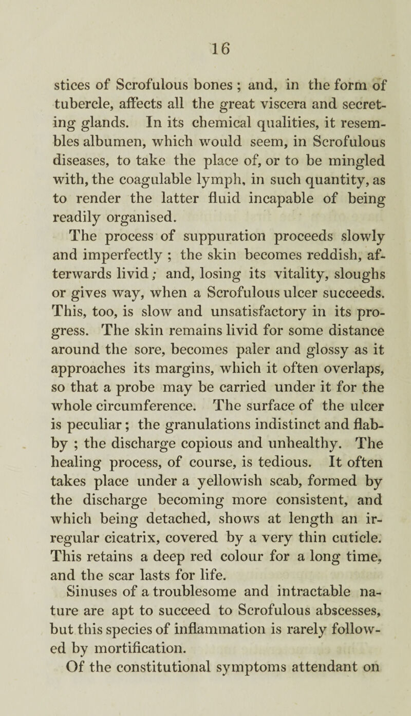 stices of Scrofulous bones ; and, in the form of tubercle, affects all the great viscera and secret¬ ing glands. In its chemical qualities, it resem¬ bles albumen, which would seem, in Scrofulous diseases, to take the place of, or to be mingled with, the coagulable lymph, in such quantity, as to render the latter fluid incapable of being readily organised. The process of suppuration proceeds slowly and imperfectly ; the skin becomes reddish, af¬ terwards livid; and, losing its vitality, sloughs or gives way, when a Scrofulous ulcer succeeds. This, too, is slow and unsatisfactory in its pro¬ gress. The skin remains livid for some distance around the sore, becomes paler and glossy as it approaches its margins, which it often overlaps, so that a probe may be carried under it for the whole circumference. The surface of the ulcer is peculiar; the granulations indistinct and flab¬ by ; the discharge copious and unhealthy. The healing process, of course, is tedious. It often takes place under a yellowish scab, formed by the discharge becoming more consistent, and which being detached, shows at length an ir¬ regular cicatrix, covered by a very thin cuticle. This retains a deep red colour for a long time, and the scar lasts for life. Sinuses of a troublesome and intractable na¬ ture are apt to succeed to Scrofulous abscesses, but this species of inflammation is rarely follow¬ ed by mortification. Of the constitutional symptoms attendant on