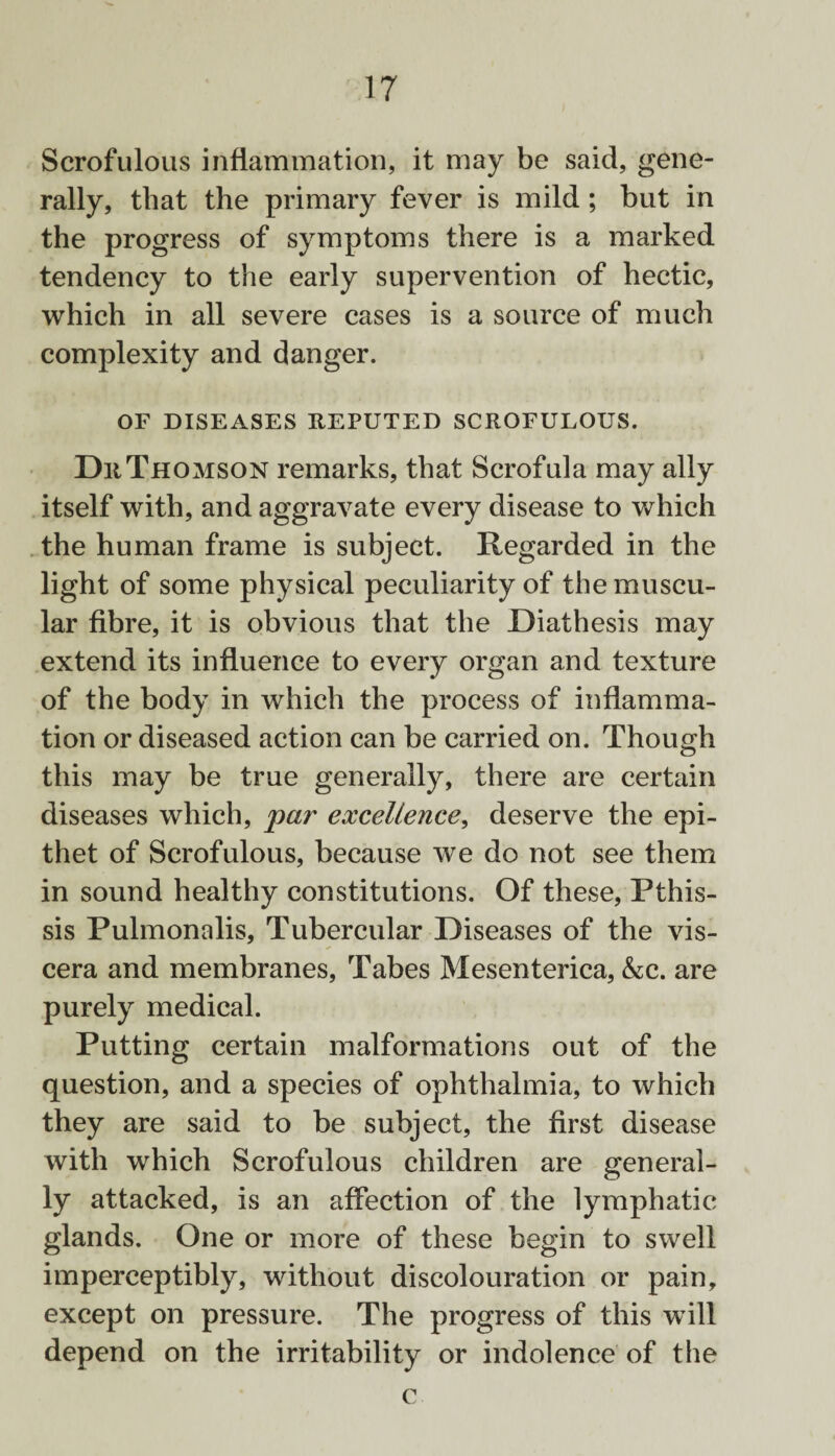 Scrofulous inflammation, it may be said, gene¬ rally, that the primary fever is mild; but in the progress of symptoms there is a marked tendency to the early supervention of hectic, which in all severe cases is a source of much complexity and danger. OF DISEASES REPUTED SCROFULOUS. Dr Thomson remarks, that Scrofula may ally itself with, and aggravate every disease to which the human frame is subject. Regarded in the light of some physical peculiarity of the muscu¬ lar fibre, it is obvious that the Diathesis may extend its influence to every organ and texture of the body in which the process of inflamma¬ tion or diseased action can be carried on. Though this may be true generally, there are certain diseases which, par excellence, deserve the epi¬ thet of Scrofulous, because we do not see them in sound healthy constitutions. Of these, Pthis- sis Pulmonalis, Tubercular Diseases of the vis¬ cera and membranes, Tabes Mesenterica, &c. are purely medical. Putting certain malformations out of the question, and a species of ophthalmia, to which they are said to be subject, the first disease with which Scrofulous children are general¬ ly attacked, is an affection of the lymphatic glands. One or more of these begin to swell imperceptibly, without discolouration or pain, except on pressure. The progress of this will depend on the irritability or indolence of the c