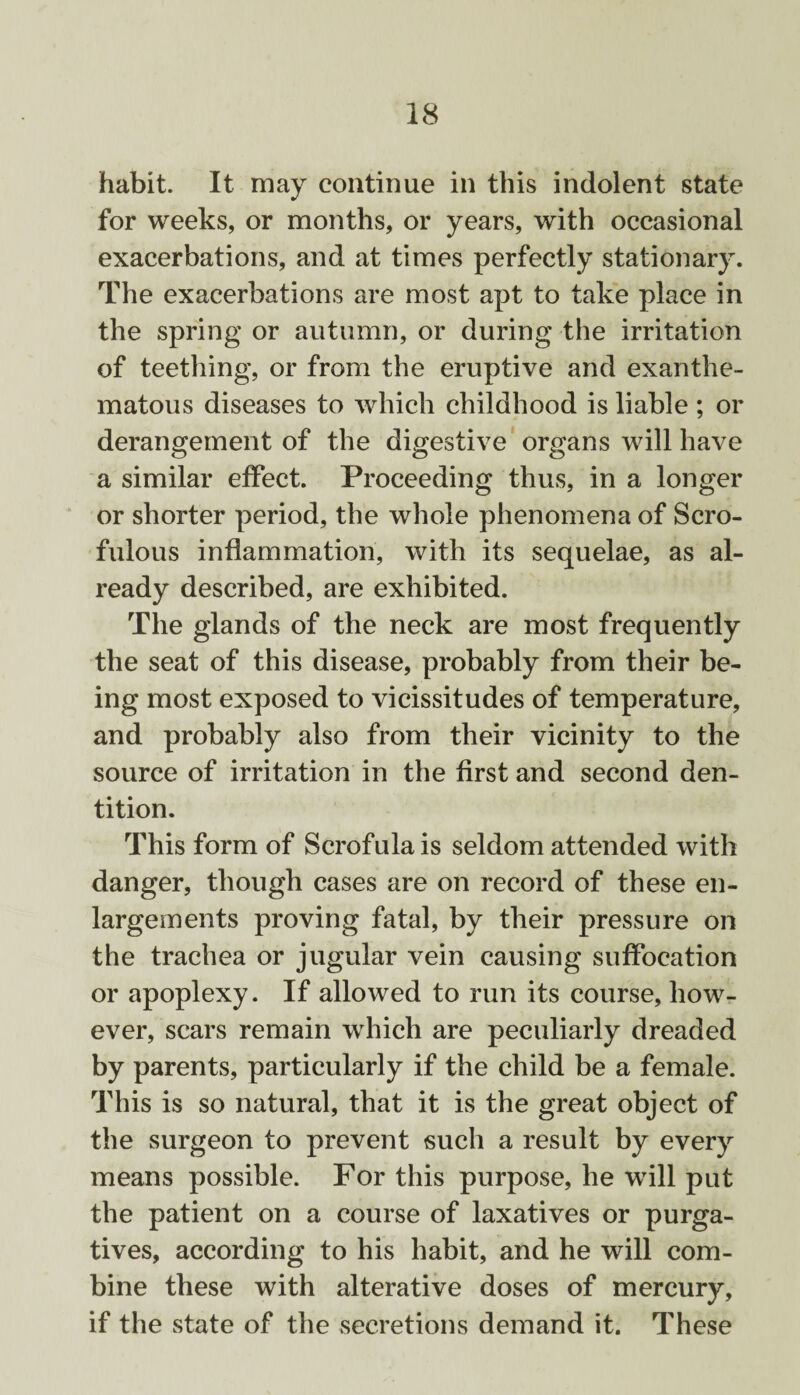 habit. It may continue in this indolent state for weeks, or months, or years, with occasional exacerbations, and at times perfectly stationary. The exacerbations are most apt to take place in the spring or autumn, or during the irritation of teething, or from the eruptive and exanthe¬ matous diseases to which childhood is liable ; or derangement of the digestive organs will have a similar effect. Proceeding thus, in a longer or shorter period, the whole phenomena of Scro¬ fulous inflammation, with its sequelae, as al¬ ready described, are exhibited. The glands of the neck are most frequently the seat of this disease, probably from their be¬ ing most exposed to vicissitudes of temperature, and probably also from their vicinity to the source of irritation in the first and second den¬ tition. This form of Scrofula is seldom attended with danger, though cases are on record of these en¬ largements proving fatal, by their pressure on the trachea or jugular vein causing suffocation or apoplexy. If allowed to run its course, how¬ ever, scars remain which are peculiarly dreaded by parents, particularly if the child be a female. This is so natural, that it is the great object of the surgeon to prevent such a result by every means possible. For this purpose, he will put the patient on a course of laxatives or purga¬ tives, according to his habit, and he will com¬ bine these with alterative doses of mercury, if the state of the secretions demand it. These