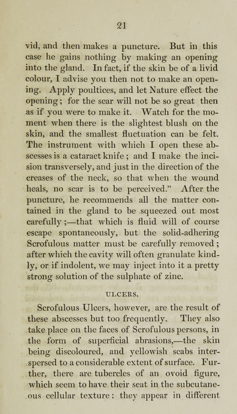 vid, and then makes a puncture. But in this case he gains nothing by making an opening into the gland. In fact, if the skin be of a livid colour, I advise you then not to make an open¬ ing. Apply poultices, and let Nature effect the opening; for the scar will not be so great then as if you were to make it. Watch for the mo¬ ment when there is the slightest blush on the skin, and the smallest fluctuation can be felt. The instrument with which I open these ab¬ scesses is a cataract knife ; and I make the inci¬ sion transversely, and just in the direction of the creases of the neck, so that when the wound heals, no scar is to be perceived.” After the puncture, he recommends all the matter con¬ tained in the gland to be squeezed out most carefully ;—that which is fluid will of course escape spontaneously, but the solid-adhering Scrofulous matter must be carefully removed ; after which the cavity will often granulate kind¬ ly, or if indolent, we may inject into it a pretty strong solution of the sulphate of zinc. ULCERS, Scrofulous Ulcers, however, are the result of these abscesses but too frequently. They also take place on the faces of Scrofulous persons, in the form of superficial abrasions,—the skin being discoloured, and yellowish scabs inter¬ spersed to a considerable extent of surface. Fur- tlier, there are tubercles of an ovoid figure, which seem to have their seat in the subcutane¬ ous cellular texture: they appear in different